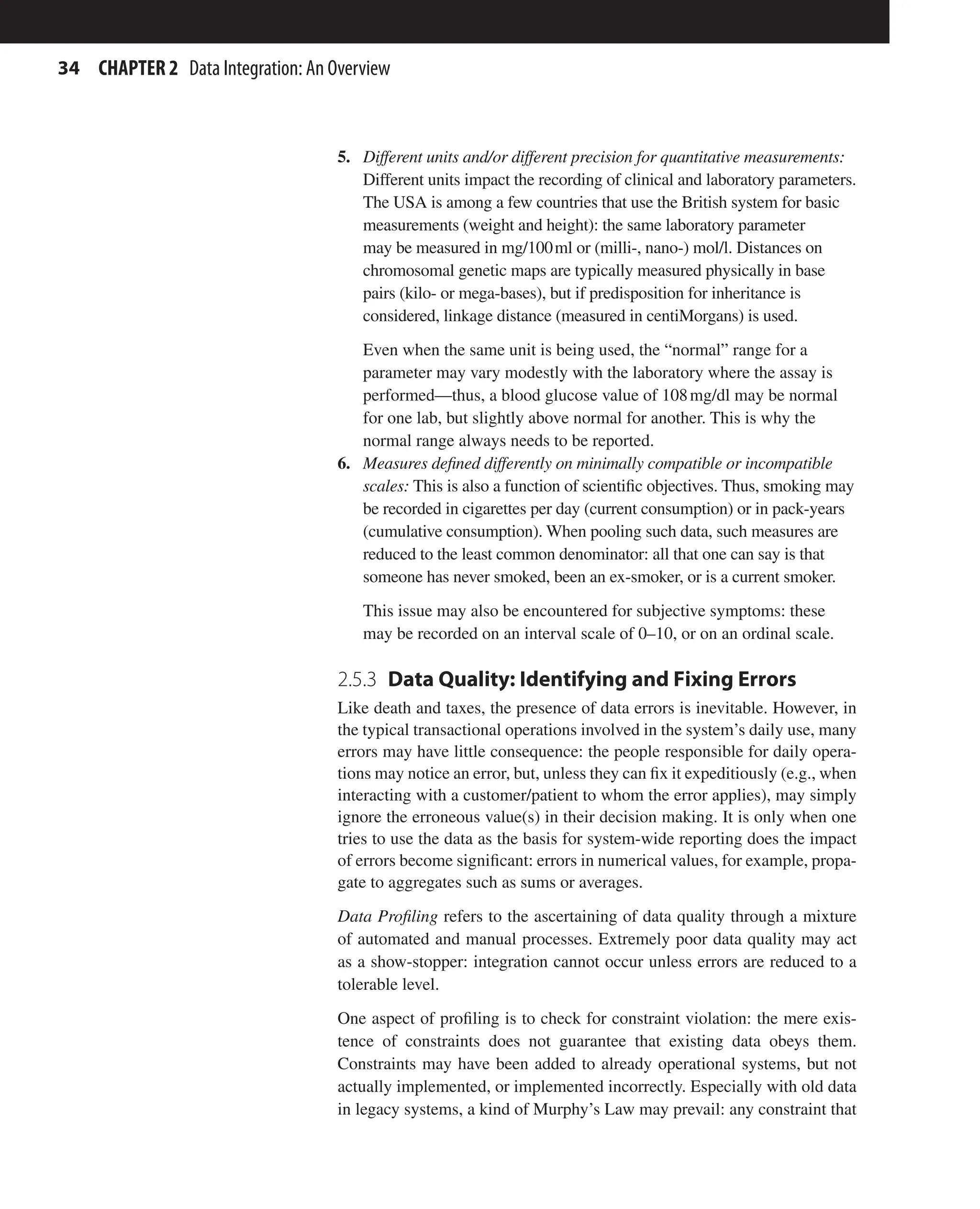 34 CHAPTER 2 Data Integration: An Overview
5. Different units and/or different precision for quantitative measurements:
Different units impact the recording of clinical and laboratory parameters.
The USA is among a few countries that use the British system for basic
measurements (weight and height): the same laboratory parameter
may be measured in mg/100ml or (milli-, nano-) mol/l. Distances on
chromosomal genetic maps are typically measured physically in base
pairs (kilo- or mega-bases), but if predisposition for inheritance is
considered, linkage distance (measured in centiMorgans) is used.
Even when the same unit is being used, the “normal” range for a
parameter may vary modestly with the laboratory where the assay is
performed—thus, a blood glucose value of 108mg/dl may be normal
for one lab, but slightly above normal for another. This is why the
normal range always needs to be reported.
6. Measures defined differently on minimally compatible or incompatible
scales: This is also a function of scientific objectives. Thus, smoking may
be recorded in cigarettes per day (current consumption) or in pack-years
(cumulative consumption). When pooling such data, such measures are
reduced to the least common denominator: all that one can say is that
someone has never smoked, been an ex-smoker, or is a current smoker.
This issue may also be encountered for subjective symptoms: these
may be recorded on an interval scale of 0–10, or on an ordinal scale.
2.5.3 
Data Quality: Identifying and Fixing Errors
Like death and taxes, the presence of data errors is inevitable. However, in
the typical transactional operations involved in the system’s daily use, many
errors may have little consequence: the people responsible for daily opera-
tions may notice an error, but, unless they can fix it expeditiously (e.g., when
interacting with a customer/patient to whom the error applies), may simply
ignore the erroneous value(s) in their decision making. It is only when one
tries to use the data as the basis for system-wide reporting does the impact
of errors become significant: errors in numerical values, for example, propa-
gate to aggregates such as sums or averages.
Data Profiling refers to the ascertaining of data quality through a mixture
of automated and manual processes. Extremely poor data quality may act
as a show-stopper: integration cannot occur unless errors are reduced to a
tolerable level.
One aspect of profiling is to check for constraint violation: the mere exis-
tence of constraints does not guarantee that existing data obeys them.
Constraints may have been added to already operational systems, but not
actually implemented, or implemented incorrectly. Especially with old data
in legacy systems, a kind of Murphy’s Law may prevail: any constraint that
 