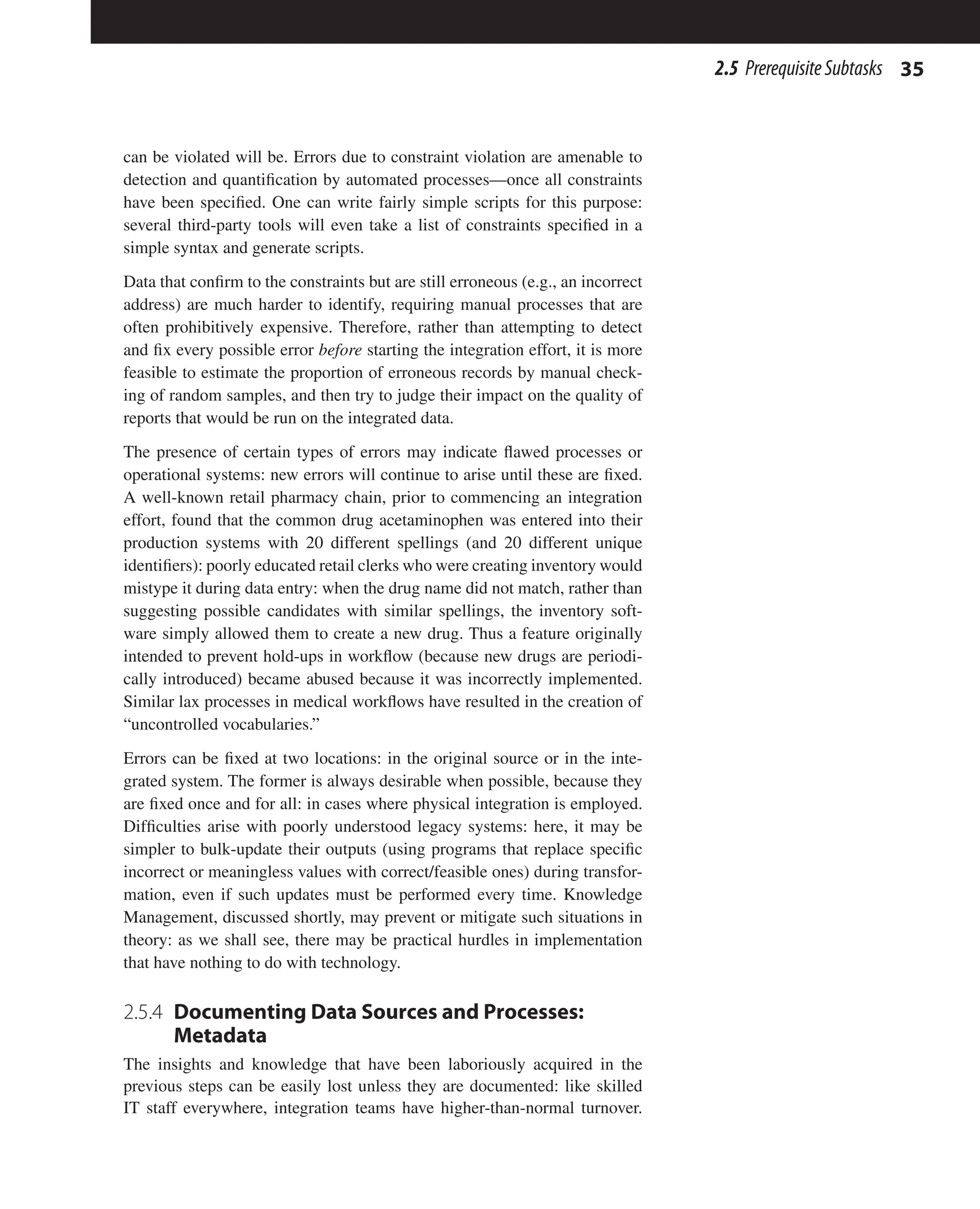 35
2.5 PrerequisiteSubtasks
can be violated will be. Errors due to constraint violation are amenable to
detection and quantification by automated processes—once all constraints
have been specified. One can write fairly simple scripts for this purpose:
several third-party tools will even take a list of constraints specified in a
simple syntax and generate scripts.
Data that confirm to the constraints but are still erroneous (e.g., an incorrect
address) are much harder to identify, requiring manual processes that are
often prohibitively expensive. Therefore, rather than attempting to detect
and fix every possible error before starting the integration effort, it is more
feasible to estimate the proportion of erroneous records by manual check-
ing of random samples, and then try to judge their impact on the quality of
reports that would be run on the integrated data.
The presence of certain types of errors may indicate flawed processes or
operational systems: new errors will continue to arise until these are fixed.
A well-known retail pharmacy chain, prior to commencing an integration
effort, found that the common drug acetaminophen was entered into their
production systems with 20 different spellings (and 20 different unique
identifiers): poorly educated retail clerks who were creating inventory would
mistype it during data entry: when the drug name did not match, rather than
suggesting possible candidates with similar spellings, the inventory soft-
ware simply allowed them to create a new drug. Thus a feature originally
intended to prevent hold-ups in workflow (because new drugs are periodi-
cally introduced) became abused because it was incorrectly implemented.
Similar lax processes in medical workflows have resulted in the creation of
“uncontrolled vocabularies.”
Errors can be fixed at two locations: in the original source or in the inte-
grated system. The former is always desirable when possible, because they
are fixed once and for all: in cases where physical integration is employed.
Difficulties arise with poorly understood legacy systems: here, it may be
simpler to bulk-update their outputs (using programs that replace specific
incorrect or meaningless values with correct/feasible ones) during transfor-
mation, even if such updates must be performed every time. Knowledge
Management, discussed shortly, may prevent or mitigate such situations in
theory: as we shall see, there may be practical hurdles in implementation
that have nothing to do with technology.
2.5.4 
Documenting Data Sources and Processes:
Metadata
The insights and knowledge that have been laboriously acquired in the
previous steps can be easily lost unless they are documented: like skilled
IT staff everywhere, integration teams have higher-than-normal turnover.
 