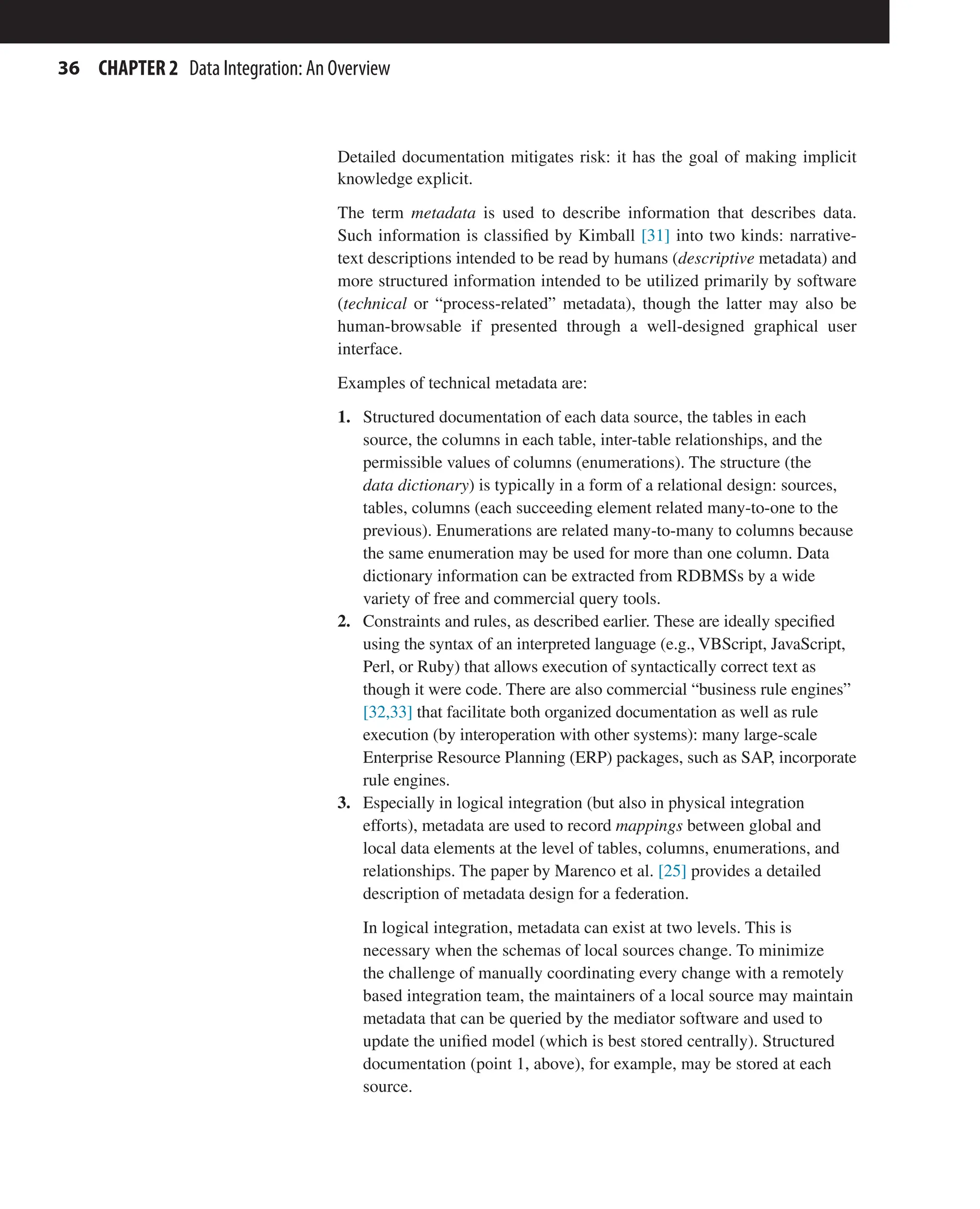 36 CHAPTER 2 Data Integration: An Overview
Detailed documentation mitigates risk: it has the goal of making implicit
knowledge explicit.
The term metadata is used to describe information that describes data.
Such information is classified by Kimball [31] into two kinds: narrative-
text descriptions intended to be read by humans (descriptive metadata) and
more structured information intended to be utilized primarily by software
(technical or “process-related” metadata), though the latter may also be
human-browsable if presented through a well-designed graphical user
interface.
Examples of technical metadata are:
1. Structured documentation of each data source, the tables in each
source, the columns in each table, inter-table relationships, and the
permissible values of columns (enumerations). The structure (the
data dictionary) is typically in a form of a relational design: sources,
tables, columns (each succeeding element related many-to-one to the
previous). Enumerations are related many-to-many to columns because
the same enumeration may be used for more than one column. Data
dictionary information can be extracted from RDBMSs by a wide
variety of free and commercial query tools.
2. Constraints and rules, as described earlier. These are ideally specified
using the syntax of an interpreted language (e.g., VBScript, JavaScript,
Perl, or Ruby) that allows execution of syntactically correct text as
though it were code. There are also commercial “business rule engines”
[32,33] that facilitate both organized documentation as well as rule
execution (by interoperation with other systems): many large-scale
Enterprise Resource Planning (ERP) packages, such as SAP, incorporate
rule engines.
3. Especially in logical integration (but also in physical integration
efforts), metadata are used to record mappings between global and
local data elements at the level of tables, columns, enumerations, and
relationships. The paper by Marenco et al. [25] provides a detailed
description of metadata design for a federation.
In logical integration, metadata can exist at two levels. This is
necessary when the schemas of local sources change. To minimize
the challenge of manually coordinating every change with a remotely
based integration team, the maintainers of a local source may maintain
metadata that can be queried by the mediator software and used to
update the unified model (which is best stored centrally). Structured
documentation (point 1, above), for example, may be stored at each
source.
 