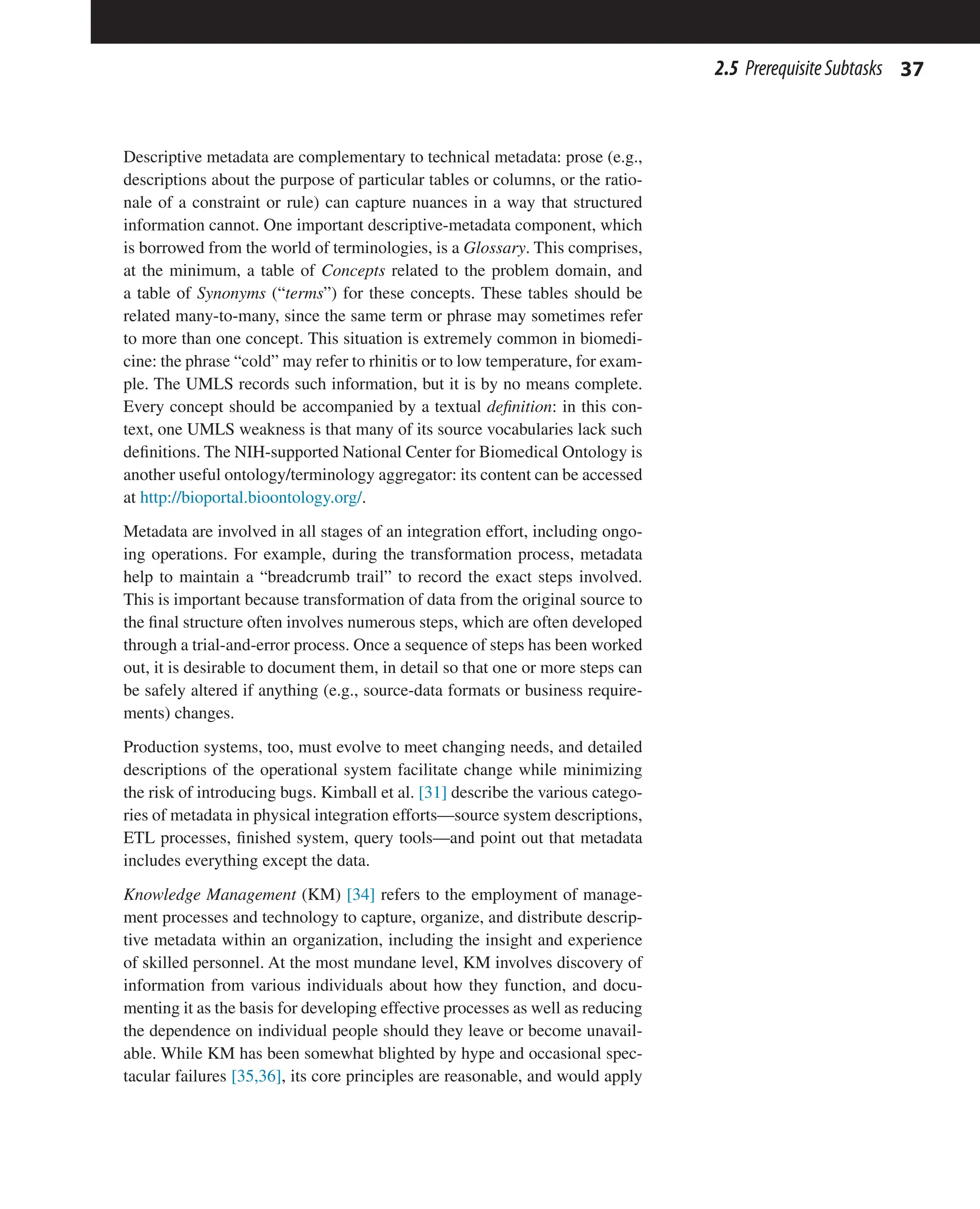 37
2.5 PrerequisiteSubtasks
Descriptive metadata are complementary to technical metadata: prose (e.g.,
descriptions about the purpose of particular tables or columns, or the ratio-
nale of a constraint or rule) can capture nuances in a way that structured
information cannot. One important descriptive-metadata component, which
is borrowed from the world of terminologies, is a Glossary. This comprises,
at the minimum, a table of Concepts related to the problem domain, and
a table of Synonyms (“terms”) for these concepts. These tables should be
related many-to-many, since the same term or phrase may sometimes refer
to more than one concept. This situation is extremely common in biomedi-
cine: the phrase “cold” may refer to rhinitis or to low temperature, for exam-
ple. The UMLS records such information, but it is by no means complete.
Every concept should be accompanied by a textual definition: in this con-
text, one UMLS weakness is that many of its source vocabularies lack such
definitions. The NIH-supported National Center for Biomedical Ontology is
another useful ontology/terminology aggregator: its content can be accessed
at http://bioportal.bioontology.org/.
Metadata are involved in all stages of an integration effort, including ongo-
ing operations. For example, during the transformation process, metadata
help to maintain a “breadcrumb trail” to record the exact steps involved.
This is important because transformation of data from the original source to
the final structure often involves numerous steps, which are often developed
through a trial-and-error process. Once a sequence of steps has been worked
out, it is desirable to document them, in detail so that one or more steps can
be safely altered if anything (e.g., source-data formats or business require-
ments) changes.
Production systems, too, must evolve to meet changing needs, and detailed
descriptions of the operational system facilitate change while minimizing
the risk of introducing bugs. Kimball et al. [31] describe the various catego-
ries of metadata in physical integration efforts—source system descriptions,
ETL processes, finished system, query tools—and point out that metadata
includes everything except the data.
Knowledge Management (KM) [34] refers to the employment of manage-
ment processes and technology to capture, organize, and distribute descrip-
tive metadata within an organization, including the insight and experience
of skilled personnel. At the most mundane level, KM involves discovery of
information from various individuals about how they function, and docu-
menting it as the basis for developing effective processes as well as reducing
the dependence on individual people should they leave or become unavail-
able. While KM has been somewhat blighted by hype and occasional spec-
tacular failures [35,36], its core principles are reasonable, and would apply
 