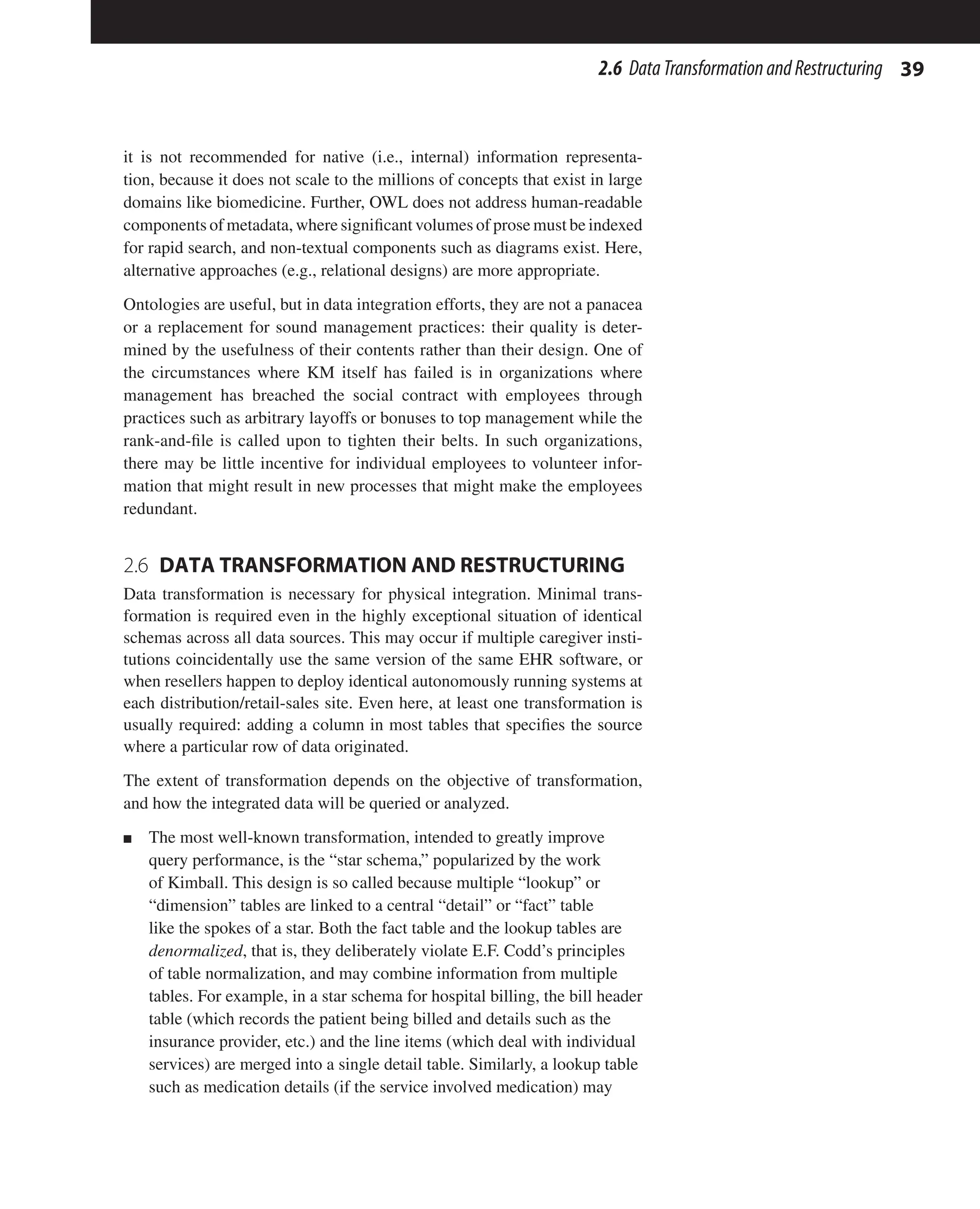 39
2.6 DataTransformationandRestructuring
it is not recommended for native (i.e., internal) information representa-
tion, because it does not scale to the millions of concepts that exist in large
domains like biomedicine. Further, OWL does not address human-readable
components of metadata, where significant volumes of prose must be indexed
for rapid search, and non-textual components such as diagrams exist. Here,
alternative approaches (e.g., relational designs) are more appropriate.
Ontologies are useful, but in data integration efforts, they are not a panacea
or a replacement for sound management practices: their quality is deter-
mined by the usefulness of their contents rather than their design. One of
the circumstances where KM itself has failed is in organizations where
management has breached the social contract with employees through
practices such as arbitrary layoffs or bonuses to top management while the
rank-and-file is called upon to tighten their belts. In such organizations,
there may be little incentive for individual employees to volunteer infor-
mation that might result in new processes that might make the employees
redundant.
2.6 
DATA TRANSFORMATION AND RESTRUCTURING
Data transformation is necessary for physical integration. Minimal trans-
formation is required even in the highly exceptional situation of identical
schemas across all data sources. This may occur if multiple caregiver insti-
tutions coincidentally use the same version of the same EHR software, or
when resellers happen to deploy identical autonomously running systems at
each distribution/retail-sales site. Even here, at least one transformation is
usually required: adding a column in most tables that specifies the source
where a particular row of data originated.
The extent of transformation depends on the objective of transformation,
and how the integrated data will be queried or analyzed.
n The most well-known transformation, intended to greatly improve
query performance, is the “star schema,” popularized by the work
of Kimball. This design is so called because multiple “lookup” or
“dimension” tables are linked to a central “detail” or “fact” table
like the spokes of a star. Both the fact table and the lookup tables are
denormalized, that is, they deliberately violate E.F. Codd’s principles
of table normalization, and may combine information from multiple
tables. For example, in a star schema for hospital billing, the bill header
table (which records the patient being billed and details such as the
insurance provider, etc.) and the line items (which deal with individual
services) are merged into a single detail table. Similarly, a lookup table
such as medication details (if the service involved medication) may
 
