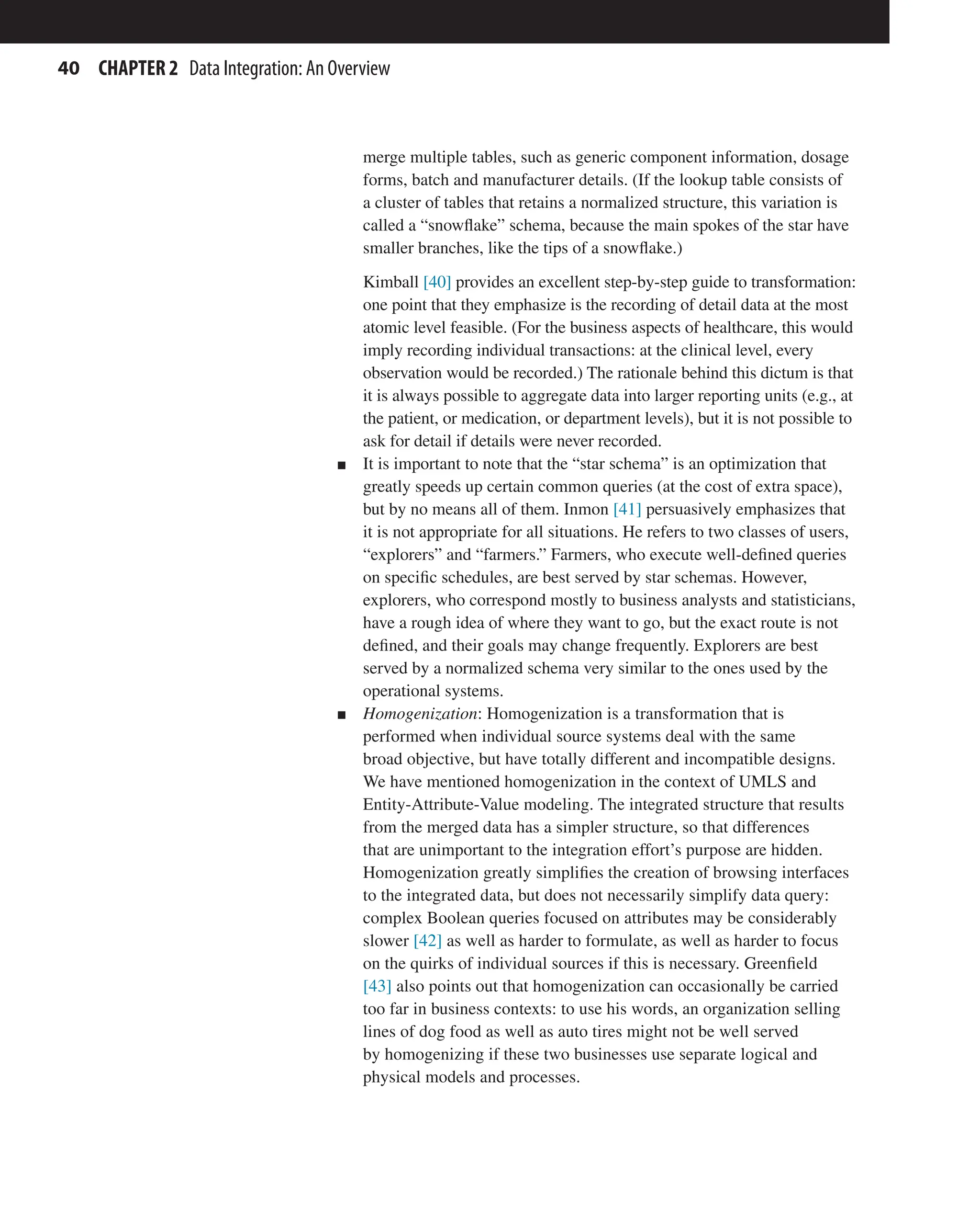 40 CHAPTER 2 Data Integration: An Overview
merge multiple tables, such as generic component information, dosage
forms, batch and manufacturer details. (If the lookup table consists of
a cluster of tables that retains a normalized structure, this variation is
called a “snowflake” schema, because the main spokes of the star have
smaller branches, like the tips of a snowflake.)
Kimball [40] provides an excellent step-by-step guide to transformation:
one point that they emphasize is the recording of detail data at the most
atomic level feasible. (For the business aspects of healthcare, this would
imply recording individual transactions: at the clinical level, every
observation would be recorded.) The rationale behind this dictum is that
it is always possible to aggregate data into larger reporting units (e.g., at
the patient, or medication, or department levels), but it is not possible to
ask for detail if details were never recorded.
n It is important to note that the “star schema” is an optimization that
greatly speeds up certain common queries (at the cost of extra space),
but by no means all of them. Inmon [41] persuasively emphasizes that
it is not appropriate for all situations. He refers to two classes of users,
“explorers” and “farmers.” Farmers, who execute well-defined queries
on specific schedules, are best served by star schemas. However,
explorers, who correspond mostly to business analysts and statisticians,
have a rough idea of where they want to go, but the exact route is not
defined, and their goals may change frequently. Explorers are best
served by a normalized schema very similar to the ones used by the
operational systems.
n Homogenization: Homogenization is a transformation that is
performed when individual source systems deal with the same
broad objective, but have totally different and incompatible designs.
We have mentioned homogenization in the context of UMLS and
Entity-Attribute-Value modeling. The integrated structure that results
from the merged data has a simpler structure, so that differences
that are unimportant to the integration effort’s purpose are hidden.
Homogenization greatly simplifies the creation of browsing interfaces
to the integrated data, but does not necessarily simplify data query:
complex Boolean queries focused on attributes may be considerably
slower [42] as well as harder to formulate, as well as harder to focus
on the quirks of individual sources if this is necessary. Greenfield
[43] also points out that homogenization can occasionally be carried
too far in business contexts: to use his words, an organization selling
lines of dog food as well as auto tires might not be well served
by homogenizing if these two businesses use separate logical and
physical models and processes.
 