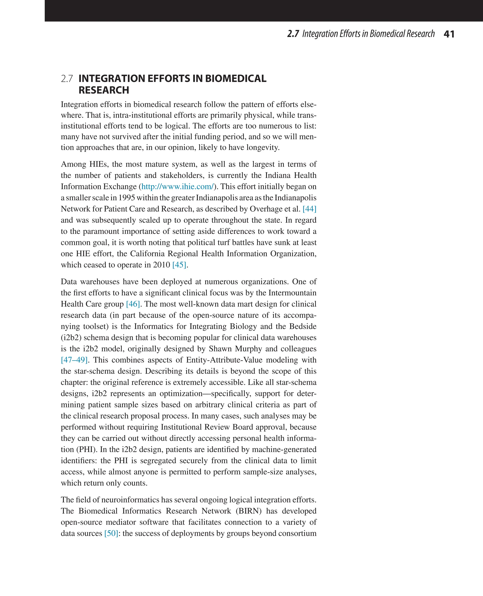 41
2.7 IntegrationEffortsinBiomedicalResearch
2.7 
INTEGRATION EFFORTS IN BIOMEDICAL
RESEARCH
Integration efforts in biomedical research follow the pattern of efforts else-
where. That is, intra-institutional efforts are primarily physical, while trans-
institutional efforts tend to be logical. The efforts are too numerous to list:
many have not survived after the initial funding period, and so we will men-
tion approaches that are, in our opinion, likely to have longevity.
Among HIEs, the most mature system, as well as the largest in terms of
the number of patients and stakeholders, is currently the Indiana Health
Information Exchange (http://www.ihie.com/). This effort initially began on
asmallerscalein1995withinthegreaterIndianapolisareaastheIndianapolis
Network for Patient Care and Research, as described by Overhage et al. [44]
and was subsequently scaled up to operate throughout the state. In regard
to the paramount importance of setting aside differences to work toward a
common goal, it is worth noting that political turf battles have sunk at least
one HIE effort, the California Regional Health Information Organization,
which ceased to operate in 2010 [45].
Data warehouses have been deployed at numerous organizations. One of
the first efforts to have a significant clinical focus was by the Intermountain
Health Care group [46]. The most well-known data mart design for clinical
research data (in part because of the open-source nature of its accompa-
nying toolset) is the Informatics for Integrating Biology and the Bedside
(i2b2) schema design that is becoming popular for clinical data warehouses
is the i2b2 model, originally designed by Shawn Murphy and colleagues
[47–49]. This combines aspects of Entity-Attribute-Value modeling with
the star-schema design. Describing its details is beyond the scope of this
chapter: the original reference is extremely accessible. Like all star-schema
designs, i2b2 represents an optimization—specifically, support for deter-
mining patient sample sizes based on arbitrary clinical criteria as part of
the clinical research proposal process. In many cases, such analyses may be
performed without requiring Institutional Review Board approval, because
they can be carried out without directly accessing personal health informa-
tion (PHI). In the i2b2 design, patients are identified by machine-generated
identifiers: the PHI is segregated securely from the clinical data to limit
access, while almost anyone is permitted to perform sample-size analyses,
which return only counts.
The field of neuroinformatics has several ongoing logical integration efforts.
The Biomedical Informatics Research Network (BIRN) has developed
open-source mediator software that facilitates connection to a variety of
data sources [50]: the success of deployments by groups beyond consortium
 