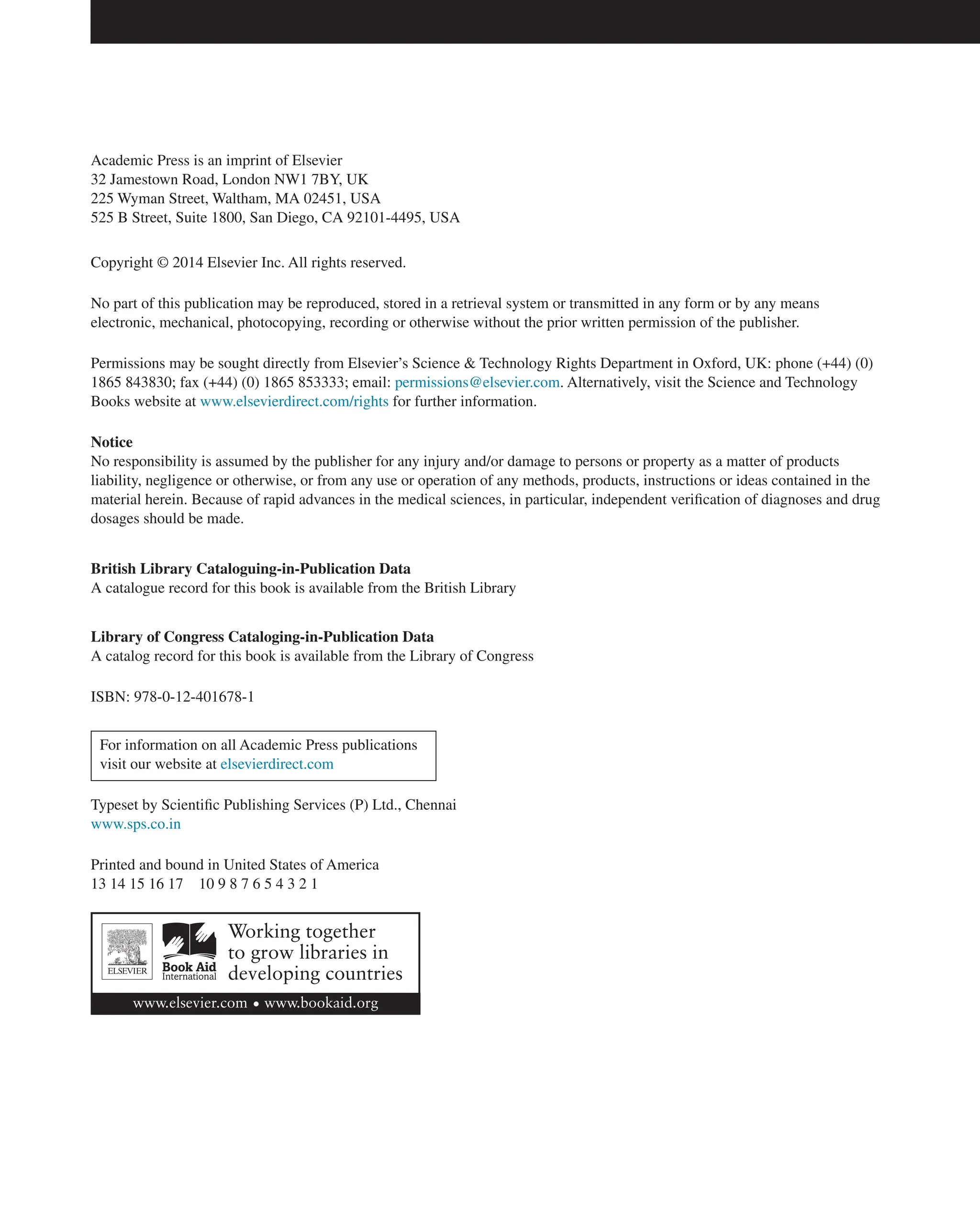 Academic Press is an imprint of Elsevier
32 Jamestown Road, London NW1 7BY, UK
225 Wyman Street, Waltham, MA 02451, USA
525 B Street, Suite 1800, San Diego, CA 92101-4495, USA
Copyright © 2014 Elsevier Inc. All rights reserved.
No part of this publication may be reproduced, stored in a retrieval system or transmitted in any form or by any means
electronic, mechanical, photocopying, recording or otherwise without the prior written permission of the publisher.
Permissions may be sought directly from Elsevier’s Science & Technology Rights Department in Oxford, UK: phone (+44) (0)
1865 843830; fax (+44) (0) 1865 853333; email: permissions@elsevier.com. Alternatively, visit the Science and Technology
Books website at www.elsevierdirect.com/rights for further information.
Notice
No responsibility is assumed by the publisher for any injury and/or damage to persons or property as a matter of products
liability, negligence or otherwise, or from any use or operation of any methods, products, instructions or ideas contained in the
material herein. Because of rapid advances in the medical sciences, in particular, independent verification of diagnoses and drug
dosages should be made.
British Library Cataloguing-in-Publication Data
A catalogue record for this book is available from the British Library
Library of Congress Cataloging-in-Publication Data
A catalog record for this book is available from the Library of Congress
ISBN: 978-0-12-401678-1
For information on all Academic Press publications
visit our website at elsevierdirect.com
Typeset by Scientific Publishing Services (P) Ltd., Chennai
www.sps.co.in
Printed and bound in United States of America
13 14 15 16 17 10 9 8 7 6 5 4 3 2 1
 
