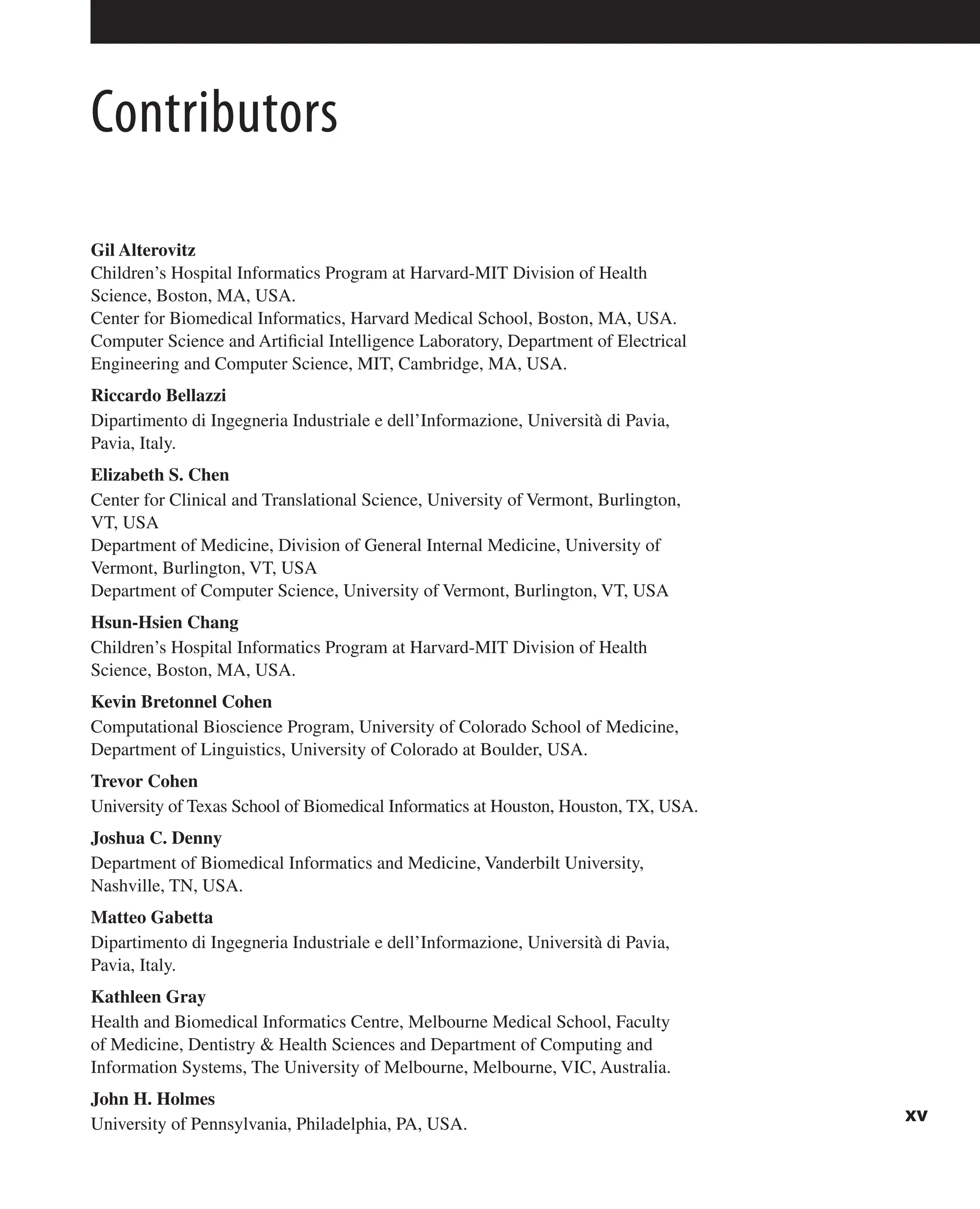 Contributors
Gil Alterovitz
Children’s Hospital Informatics Program at Harvard-MIT Division of Health
Science, Boston, MA, USA.
Center for Biomedical Informatics, Harvard Medical School, Boston, MA, USA.
Computer Science and Artificial Intelligence Laboratory, Department of Electrical
Engineering and Computer Science, MIT, Cambridge, MA, USA.
Riccardo Bellazzi
Dipartimento di Ingegneria Industriale e dell’Informazione, Università di Pavia,
Pavia, Italy.
Elizabeth S. Chen
Center for Clinical and Translational Science, University of Vermont, Burlington,
VT, USA
Department of Medicine, Division of General Internal Medicine, University of
Vermont, Burlington, VT, USA
Department of Computer Science, University of Vermont, Burlington, VT, USA
Hsun-Hsien Chang
Children’s Hospital Informatics Program at Harvard-MIT Division of Health
Science, Boston, MA, USA.
Kevin Bretonnel Cohen
Computational Bioscience Program, University of Colorado School of Medicine,
Department of Linguistics, University of Colorado at Boulder, USA.
Trevor Cohen
University of Texas School of Biomedical Informatics at Houston, Houston, TX, USA.
Joshua C. Denny
Department of Biomedical Informatics and Medicine, Vanderbilt University,
Nashville, TN, USA.
Matteo Gabetta
Dipartimento di Ingegneria Industriale e dell’Informazione, Università di Pavia,
Pavia, Italy.
Kathleen Gray
Health and Biomedical Informatics Centre, Melbourne Medical School, Faculty
of Medicine, Dentistry & Health Sciences and Department of Computing and
Information Systems, The University of Melbourne, Melbourne, VIC, Australia.
John H. Holmes
University of Pennsylvania, Philadelphia, PA, USA. xv
 