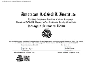 American TESOL Institute
Teaching English to Speakers of Other Language
American TESOL Advanced Certification is Hereby Granted to:
Salagala Sundara Babu
with all the honors, rights, privileges thereunto appertaining. In witness whereof this Certification, signed by the authorized officers of the Institute
and sealed with the corporate seal of the Institute, is granted. Given by American TESOL Institute on September 30, 2016
Student Identification: Babu6591 Clock Hours: 80
Jonathan Lazarus, Director, ATI Michael Wascom, President, ATI
DocuSign Envelope ID: 01386C53-A3E7-4A05-AA81-9E35BCB36CA7
 