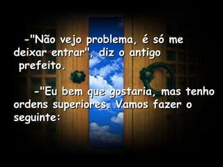    -"Não vejo problema, é só me deixar entrar", diz o antigo  prefeito.      -"Eu bem que gostaria, mas tenho ordens superiores. Vamos fazer o seguinte:   