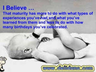 I Believe … That maturity has more to do with what types of experiences you’ve had and what you’ve learned from them and less to do with how many birthdays you’ve celebrated. 