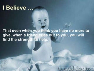 I Believe … That even when you think you have no more to give, when a friend cries out to you, you will find the strength to help. 