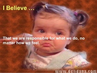 I Believe … That we are responsible for what we do, no matter how we feel. 