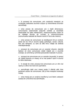 Costel Nistor – Comunicare şi negociere în afaceri
• în procesul de comunicare, prin conţinutul mesajului se
urmăreşte realizarea anumitor scopuri şi transmiterea anumitor
semnificaţii;
• orice proces de comunicare are o triplă dimensiune:
comunicarea exteriorizată (acţiunile verbale şi neverbale
observabile de către interlocutori), metacomunicarea (ceea ce
se înţelege dincolo de cuvinte) şi intracomunicarea
(comunicarea realizată de fiecare individ în forul său interior);
• orice proces de comunicare se desfăşoară într-un context,
adică are loc într-un anume spaţiu psihologic, social, cultural,
fizic sau temporal, cu care se află într-o relaţie de strânsă
interdependenţă;
• procesul de comunicare are un caracter dinamic, datorită
faptului că orice comunicare odată iniţiată are o anumită
evoluţie, se schimbă şi schimbă persoanele implicate în proces;
• procesul de comunicare are un caracter ireversibil, în sensul
că, odată transmis un mesaj, el nu mai poate fi oprit în drumul
lui către destinatar.
• în situaţii de criză, procesul de comunicare are un ritm mai
rapid şi o sfera mai mare de cuprindere;
• semnificaţia dată unui mesaj poate fi diferită atât între
partenerii actului de comunicare, cât şi între receptorii aceluiaşi
mesaj;
• orice mesaj are un conţinut manifest şi unul latent, adeseori
acesta din urmă fiind mai semnificativ.

4

 