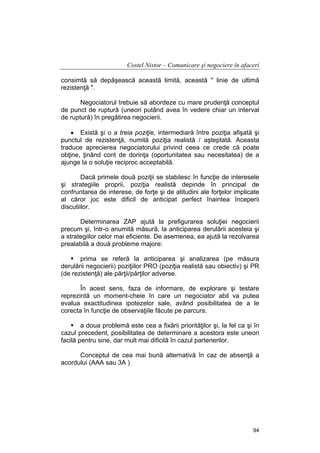 Costel Nistor – Comunicare şi negociere în afaceri
consimtă să depăşească această limită, această " linie de ultimă
rezistenţă ".
Negociatorul trebuie să abordeze cu mare prudenţă conceptul
de punct de ruptură (uneori putând avea în vedere chiar un interval
de ruptură) în pregătirea negocierii.
• Există şi o a treia poziţie, intermediară între poziţia afişată şi
punctul de rezistenţă, numită poziţia realistă / aşteptată. Aceasta
traduce aprecierea negociatorului privind ceea ce crede că poate
obţine, ţinând cont de dorinţa (oportunitatea sau necesitatea) de a
ajunge la o soluţie reciproc acceptabilă.
Dacă primele două poziţii se stabilesc în funcţie de interesele
şi strategiile proprii, poziţia realistă depinde în principal de
confruntarea de interese, de forţe şi de atitudini ale forţelor implicate
al căror joc este dificil de anticipat perfect înaintea începerii
discutiilor.
Determinarea ZAP ajută la prefigurarea soluţiei negocierii
precum şi, într-o anumită măsură, la anticiparea derulării acesteia şi
a strategiilor celor mai eficiente. De asemenea, ea ajută la rezolvarea
prealabilă a două probleme majore:
prima se referă la anticiparea şi analizarea (pe măsura
derulării negocierii) poziţiilor PRO (poziţia realistă sau obiectiv) şi PR
(de rezistenţă) ale părţii/părţilor adverse.
În acest sens, faza de informare, de explorare şi testare
reprezintă un moment-cheie în care un negociator abil va putea
evalua exactitudinea ipotezelor sale, având posibilitatea de a le
corecta în funcţie de observaţiile făcute pe parcurs.
a doua problemă este cea a fixării priorităţilor şi, la fel ca şi în
cazul precedent, posibilitatea de determinare a acestora este uneori
facilă pentru sine, dar mult mai dificilă în cazul partenerilor.
Conceptul de cea mai bună alternativă în caz de absenţă a
acordului (AAA sau 3A )

94

 