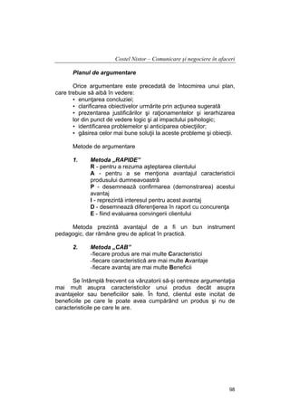 Costel Nistor – Comunicare şi negociere în afaceri
Planul de argumentare
Orice argumentare este precedată de întocmirea unui plan,
care trebuie să aibă în vedere:
• enunţarea concluziei;
• clarificarea obiectivelor urmărite prin acţiunea sugerată
• prezentarea justificărilor şi raţionamentelor şi ierarhizarea
lor din punct de vedere logic şi al impactului psihologic;
• identificarea problemelor şi anticiparea obiecţiilor;
• găsirea celor mai bune soluţii la aceste probleme şi obiecţii.
Metode de argumentare
1.

Metoda „RAPIDE”
R - pentru a rezuma aşteptarea clientului
A - pentru a se menţiona avantajul caracteristicii
produsului dumneavoastră
P - desemnează confirmarea (demonstrarea) acestui
avantaj
I - reprezintă interesul pentru acest avantaj
D - desemnează diferenţierea în raport cu concurenţa
E - fiind evaluarea convingerii clientului

Metoda prezintă avantajul de a fi un bun instrument
pedagogic, dar rămâne greu de aplicat în practică.
2.

Metoda „CAB”
- fiecare produs are mai multe Caracteristici
- fiecare caracteristică are mai multe Avantaje
- fiecare avantaj are mai multe Beneficii

Se întâmplă frecvent ca vânzatorii să-şi centreze argumentaţia
mai mult asupra caracteristicilor unui produs decât asupra
avantajelor sau beneficiilor sale. În fond, clientul este incitat de
beneficiile pe care le poate avea cumpărând un produs şi nu de
caracteristicile pe care le are.

98

 