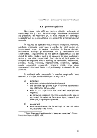 Costel Nistor – Comunicare şi negociere în afaceri
6.8.Tipuri de negociatori
Negocierea este atât un demers ştiinţific, sistematic şi
metodologic, cât şi o artă, dar şi o intuiţie. Asemenea caracteristici
ale procesului de negociere ţin, în mare măsură de psihologia
negociatorului, de personalitatea, de aptitudinile şi temperamentul
acestuia.
În noţiunea de aptitudini trebuie incluse inteligenţa, memoria,
gândirea, imaginaţia, observarea şi atenţia, iar când vorbim de
temperament, avem în vedere rapiditatea în luarea deciziei,
flexibilitatea, educaţia şi tenacitatea, dar şi nervozitatea sau
emotivitatea. Temperamentul cel mai potrivit negociatorului este cel
definit de calm, răbdare, control şi stăpânire de sine, participare
activă şi, mai ales, constructivă, fiind interzis să facă parte din
echipele de negociere indivizi dominaţi de nervozitate, irascibilitate,
pripeală, mânie, supărare, inconsecvenţă, nerăbdare, agitaţie,
apatie, expectativă exagerată, retragere pripită, chiar dacă
asemenea indivizi sunt foarte buni profesionişti în domeniul lor de
activitate.
În contextul celor prezentate, în practica negocierilor s-au
conturat, în principal, următoarele tipuri de negociatori:36
a)

•
•
•
•

b)

•

autoritar:
este pasionat de activitatea desfăşurată;
are caracter rigid şi este puţin receptiv la argumentele
sau informaţiile partenerului;
este un bun organizator, dar paradoxal, este lipsit de
iniţiativă;
pe parcursul negocierii intervine sporadic cu idei sau cu
propuneri, dar odată ce face acest lucru, încearcă, cu
orice preţ, să-şi impună părerea;
cooperant:
este un sentimental, dar încearcă şi, de cele mai multe
ori, reuşeşte să fie realist;

36

Pistol Gheorghe, Pistol Luminiţa – “Negocieri comerciale”, Tribuna
Economică, Bucureşti, 2002, p.39

99

 