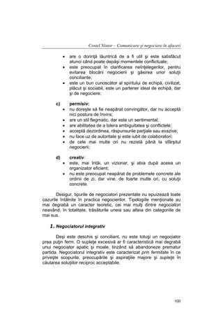 Costel Nistor – Comunicare şi negociere în afaceri
•
•
•

c)

•
•
•
•
•
•

d)

•
•

are o dorinţă lăuntrică de a fi util şi este satisfăcut
atunci când poate depăşi momentele conflictuale;
este preocupat în clarificarea neînţelegerilor, pentru
evitarea blocării negocierii şi găsirea unor soluţii
conciliante;
este un bun cunoscător al spiritului de echipă, civilizat,
plăcut şi sociabil, este un partener ideal de echipă, dar
şi de negociere;
permisiv:
nu doreşte să fie neapărat convingător, dar nu acceptă
nici postura de învins;
are un stil flegmatic, dar este un sentimental;
are abilitatea de a tolera ambiguitatea şi conflictele;
acceptă dezordinea, răspunsurile parţiale sau evazive;
nu face uz de autoritate şi este iubit de colaboratori;
de cele mai multe ori nu rezistă până la sfârşitul
negocierii;
creativ:
este, mai întâi, un vizionar, şi abia după aceea un
organizator eficient;
nu este preocupat neapărat de problemele concrete ale
ordinii de zi, dar vine, de foarte multe ori, cu soluţii
concrete.

Desigur, tipurile de negociatori prezentate nu epuizează toate
cazurile întâlnite în practica negocierilor. Tipologiile menţionate au
mai degrabă un caracter teoretic, cei mai mulţi dintre negociatori
neavând, în totalitate, trăsăturile uneia sau alteia din categoriile de
mai sus.

1. Negociatorul integrativ
Deşi este deschis şi conciliant, nu este totuşi un negociator
prea puţin ferm. O supleţe excesivă ar fi caracteristică mai degrabă
unui negociator apatic şi moale, tinzând să abandoneze prematur
partida. Negociatorul integrativ este caracterizat prin fermitate în ce
priveşte scopurile, preocupările şi aspiraţiile majore şi supleţe în
căutarea soluţiilor reciproc acceptabile.

100

 