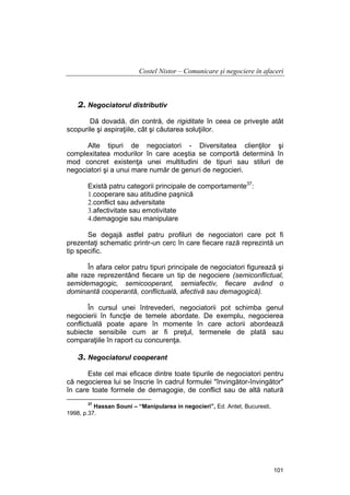 Costel Nistor – Comunicare şi negociere în afaceri

2. Negociatorul distributiv
Dă dovadă, din contră, de rigiditate în ceea ce priveşte atât
scopurile şi aspiraţiile, cât şi căutarea soluţiilor.
Alte tipuri de negociatori - Diversitatea clienţilor şi
complexitatea modurilor în care aceştia se comportă determină în
mod concret existenţa unei multitudini de tipuri sau stiluri de
negociatori şi a unui mare număr de genuri de negocieri.
Există patru categorii principale de comportamente37:
1.cooperare sau atitudine paşnică
2.conflict sau adversitate
3.afectivitate sau emotivitate
4.demagogie sau manipulare
Se degajă astfel patru profiluri de negociatori care pot fi
prezentaţi schematic printr-un cerc în care fiecare rază reprezintă un
tip specific.
În afara celor patru tipuri principale de negociatori figurează şi
alte raze reprezentând fiecare un tip de negociere (semiconflictual,
semidemagogic, semicooperant, semiafectiv, fiecare având o
dominantă cooperantă, conflictuală, afectivă sau demagogică).
În cursul unei întrevederi, negociatorii pot schimba genul
negocierii în funcţie de temele abordate. De exemplu, negocierea
conflictuală poate apare în momente în care actorii abordează
subiecte sensibile cum ar fi preţul, termenele de plată sau
comparaţiile în raport cu concurenţa.

3. Negociatorul cooperant
Este cel mai eficace dintre toate tipurile de negociatori pentru
că negocierea lui se înscrie în cadrul formulei "învingător-învingător"
în care toate formele de demagogie, de conflict sau de altă natură
37

Hassan Souni – “Manipularea in negocieri”, Ed. Antet, Bucuresti,
1998, p.37.

101

 