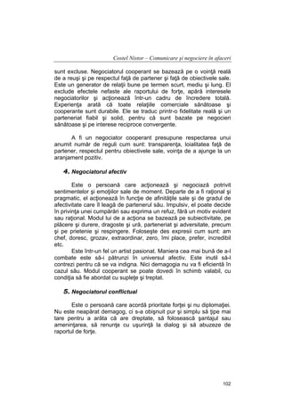 Costel Nistor – Comunicare şi negociere în afaceri
sunt excluse. Negociatorul cooperant se bazează pe o voinţă reală
de a reuşi şi pe respectul faţă de partener şi faţă de obiectivele sale.
Este un generator de relaţii bune pe termen scurt, mediu şi lung. El
exclude efectele nefaste ale raportului de forţe, apără interesele
negociatorilor şi acţionează într-un cadru de încredere totală.
Experienţa arată că toate relaţiile comerciale sănătoase şi
cooperante sunt durabile. Ele se traduc printr-o fidelitate reală şi un
parteneriat fiabil şi solid, pentru că sunt bazate pe negocieri
sănătoase şi pe interese reciproce convergente.
A fi un negociator cooperant presupune respectarea unui
anumit număr de reguli cum sunt: transparenţa, loialitatea faţă de
partener, respectul pentru obiectivele sale, voinţa de a ajunge la un
aranjament pozitiv.

4. Negociatorul afectiv
Este o persoană care acţionează şi negociază potrivit
sentimentelor şi emoţiilor sale de moment. Departe de a fi raţional şi
pragmatic, el acţionează în funcţie de afinităţile sale şi de gradul de
afectivitate care îl leagă de partenerul său. Impulsiv, el poate decide
în privinţa unei cumpărări sau exprima un refuz, fără un motiv evident
sau raţional. Modul lui de a acţiona se bazează pe subiectivitate, pe
plăcere şi durere, dragoste şi ură, parteneriat şi adversitate, precum
şi pe prietenie şi respingere. Foloseşte des expresii cum sunt: am
chef, doresc, grozav, extraordinar, zero, îmi place, prefer, incredibil
etc.
Este într-un fel un artist pasionat. Maniera cea mai bună de a-l
combate este să-i pătrunzi în universul afectiv. Este inutil să-l
contrezi pentru că se va indigna. Nici demagogia nu va fi eficientă în
cazul său. Modul cooperant se poate dovedi în schimb valabil, cu
condiţia să fie abordat cu supleţe şi treptat.

5. Negociatorul conflictual
Este o persoană care acordă prioritate forţei şi nu diplomaţiei.
Nu este neapărat demagog, ci s-a obişnuit pur şi simplu să ţipe mai
tare pentru a arăta că are dreptate, să folosească şantajul sau
ameninţarea, să renunţe cu uşurinţă la dialog şi să abuzeze de
raportul de forţe.

102

 