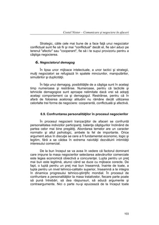 Costel Nistor – Comunicare şi negociere în afaceri
Strategic, căile cele mai bune de a face faţă unui negociator
conflictual sunt fie să fii şi mai "conflictual" decât el, fie să-l aduci pe
terenul "afectiv" sau "cooperant", fie să i te supui provizoriu pentru a
câştiga negocierea.

6. Negociatorul demagog
În lipsa unor mijloace intelectuale, a unor tactici şi strategii,
mulţi negociatori se refugiază în spatele minciunilor, manipulărilor,
simulărilor şi duplicităţii.
În faţa unui demagog, posibilităţile de a câştiga sunt în acelaşi
timp numeroase şi restrânse. Numeroase, pentru că tacticile şi
tehnicile demagogice sunt aproape nelimitate dacă vrei să adopţi
acelaşi comportament ca şi demagogul. Restrânse, pentru că în
afară de folosirea aceloraşi atitudini nu rămâne decât utilizarea
celorlalte trei forme de negociere: cooperantă, conflictuală şi afectivă.
6.9. Confruntarea personalităţilor în procesul negocierilor
În procesul negocierii tranzacţiilor de afaceri se confruntă
personalitatea indivizilor participanţi, balanţa câştigurilor înclinând de
partea celor mai bine pregătiţi. Abordarea temelor are un caracter
normativ şi altul psihologic, ambele la fel de importante. Orice
argument adus în discuţie se cere a fi fundamentat economic, logic şi
legitim, fără a se cădea în extrema naivităţii dezvăluirii intimităţii
interesului comercial.
De la bun început se va avea în vedere că factorul dominant
care impune la masa negocierilor selectarea adevărurilor comerciale
este legea economică obiectivă a concurenţei. Lupta pentru un preţ
mai bun este legitimă, atunci când se duce cu mijloace corecte. De
fapt, o luptă pentru un preţ mai bun înseamnă, înainte de toate, a
lupta pentru un nivel tehnico-calitativ superior, înseamnă a te integra
în dinamica progresului tehnico-ştiinţific mondial. În procesul de
confruntare a personalităţilor la masa tratativelor, fiecare parte poate
să pună întrebări, să dea răspunsuri, să aducă argumente şi
contraargumente. Nici o parte nu-şi epuizează de la început toate

103

 
