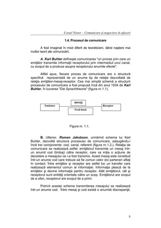 Costel Nistor – Comunicare şi negociere în afaceri
1.4. Procesul de comunicare
A fost imaginat în mod diferit de teoreticieni, dând naştere mai
multor teorii ale comunicării.
A. Karl Buhler defineşte comunicarea "un proces prin care un
emiţător transmite informaţii receptorului prin intermediul unui canal,
cu scopul de a produce asupra receptorului anumite efecte".
Altfel spus, fiecare proces de comunicare are o structură
specifică reprezentată de un anume tip de relaţie dezvoltată de
relaţia emiţător-mesaj-receptor. Cea mai simplă schemă a structurii
procesului de comunicare a fost propusă încă din anul 1934 de Karl
Buhler, în lucrarea "Die Sprachtheorie" (figura nr.1.1).

mesaj
Emitator

Receptor
Feed-back

Figura nr. 1.1.
B. Ulterior, Roman Jakobson, urmărind schema lui Karl
Buhler, dezvoltă structura procesului de comunicare, adaugându-i
încă trei componente: cod, canal, referent (figura nr.1.2.). Relaţia de
comunicare se realizează astfel: emiţătorul transmite un mesaj întrun anumit cod (limbaj) către receptor, care va iniţia o acţiune de
decodare a mesajului ce i-a fost transmis. Acest mesaj este constituit
într-un anume cod care trebuie să fie comun celor doi parteneri aflaţi
în contact. Între emiţător şi receptor are astfel loc un transfer care
realizează elementul comun al informaţiei. Informaţia pleacă de la
emiţător şi devine informaţie pentru receptor. Atât emiţătorul, cât şi
receptorul sunt entităţi orientate către un scop. Emiţătorul are scopul
de a oferi, receptorul are scopul de a primi.
Potrivit acestei scheme transmiterea mesajului se realizează
într-un anume cod. Între mesaj şi cod există o anumită discrepanţă.

5

 