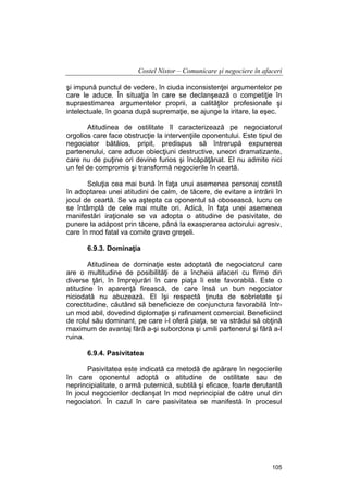 Costel Nistor – Comunicare şi negociere în afaceri
şi impună punctul de vedere, în ciuda inconsistenţei argumentelor pe
care le aduce. În situaţia în care se declanşează o competiţie în
supraestimarea argumentelor proprii, a calităţilor profesionale şi
intelectuale, în goana după supremaţie, se ajunge la iritare, la eşec.
Atitudinea de ostilitate îl caracterizează pe negociatorul
orgolios care face obstrucţie la intervenţiile oponentului. Este tipul de
negociator bătăios, pripit, predispus să întrerupă expunerea
partenerului, care aduce obiecţiuni destructive, uneori dramatizante,
care nu de puţine ori devine furios şi încăpăţânat. El nu admite nici
un fel de compromis şi transformă negocierile în ceartă.
Soluţia cea mai bună în faţa unui asemenea personaj constă
în adoptarea unei atitudini de calm, de tăcere, de evitare a intrării în
jocul de ceartă. Se va aştepta ca oponentul să obosească, lucru ce
se întâmplă de cele mai multe ori. Adică, în faţa unei asemenea
manifestări iraţionale se va adopta o atitudine de pasivitate, de
punere la adăpost prin tăcere, până la exasperarea actorului agresiv,
care în mod fatal va comite grave greşeli.
6.9.3. Dominaţia
Atitudinea de dominaţie este adoptată de negociatorul care
are o multitudine de posibilităţi de a încheia afaceri cu firme din
diverse ţări, în împrejurări în care piaţa îi este favorabilă. Este o
atitudine în aparenţă firească, de care însă un bun negociator
niciodată nu abuzează. El îşi respectă ţinuta de sobrietate şi
corectitudine, căutând să beneficieze de conjunctura favorabilă întrun mod abil, dovedind diplomaţie şi rafinament comercial. Beneficiind
de rolul său dominant, pe care i-l oferă piaţa, se va strădui să obţină
maximum de avantaj fără a-şi subordona şi umili partenerul şi fără a-l
ruina.
6.9.4. Pasivitatea
Pasivitatea este indicată ca metodă de apărare în negocierile
în care oponentul adoptă o atitudine de ostilitate sau de
neprincipialitate, o armă puternică, subtilă şi eficace, foarte derutantă
în jocul negocierilor declanşat în mod neprincipial de către unul din
negociatori. În cazul în care pasivitatea se manifestă în procesul

105

 