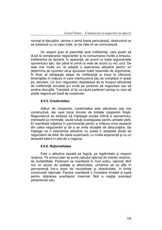 Costel Nistor – Comunicare şi negociere în afaceri
normal al discuţiilor, devine o armă foarte periculoasă, destructivă ce
se soldează cu un eşec total, ori de câte ori se cronicizează.
Un aspect grav al pasivităţii este indiferenţa, care poate să
ducă la complicarea negocierilor şi la consumarea inutilă a timpului.
Indiferentul se declară, în aparenţă, de acord cu toate argumentele
oponentului său, dar până la urmă nu este de acord cu nici unul. De
cele mai multe ori, el adoptă o asemenea atitudine pentru a-l
determina pe oponent să-şi epuizeze toate rezervele de argumente.
În final, el părăseşte etapa de indiferenţă şi trece la ofensivă,
bineînţeles în măsura în care interlocutorul său se complace în acest
joc derutant. Un bun negociator depistează de la început atitudinea
de indiferenţă simulată şi-l invită pe partener să negocieze sau să
amâne discuţiile. Totodată, el îşi va căuta parteneri serioşi cu care să
poată negocia pe bază de cooperare.
6.9.5. Creativitatea
Alături de cooperare, creativitatea este atitudinea cea mai
constructivă, dar care trece dincolo de limitele cooperării fireşti.
Negociatorul se străduie să înţeleagă poziţia intimă a oponentului,
interesele lui minimale, caută soluţii avantajoase pentru ambele părţi.
El manifestă iniţiativă în permanenţă pentru a înlătura orice obstacol
din calea negocierilor şi de a se evita situaţiile de descurajare. Se
înţelege că o asemenea atitudine nu poate fi adoptată decât de
negociatori de elită, de clasă superioară, cu multă experienţă şi cu un
deosebit talent în arta de a negocia.
6.9.6. Raţionalitatea
Este o atitudine bazată pe logică, pe legitimitate şi respect
reciproc. Pe primul plan se pune calculul raţional de interes reciproc,
de rentabilitate. Partenerii se manifestă în mod sobru, raţional, fără
nici un exces de politeţe şi afectivitate, urmărind să se afle în
permanenţă într-o stare de neutralitate şi obiectivitate, în limite
comerciale raţionale. Fiecare manifestă o încredere limitată şi luptă
pentru obţinerea avantajului maximal, fără a neglija avantajul
partenerului său.

106

 