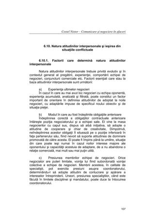 Costel Nistor – Comunicare şi negociere în afaceri

6.10. Natura atitudinilor interpersonale şi ieşirea din
situaţiile conflictuale
6.10.1. Factorii
interpersonale

care

determină

natura

atitudinilor

Natura atitudinilor interpersonale trebuie privită evolutiv şi în
contextul general al pregătirii, experienţei, comportării echipei de
negocieri, conjuncturii comerciale etc. Factorii esenţiali care stau la
baza atitudinilor interpersonale sunt următorii:
a)
Experienţa ultimelor negocieri
În cazul în care au mai avut loc negocieri cu echipa oponentă,
experienţa acumulată, analizată şi filtrată, poate constitui un factor
important de orientare în definirea atitudinilor de adoptat la noile
negocieri, cu adaptările impuse de specificul noului obiectiv şi de
situaţia pieţei.
b)
Modul în care au fost îndeplinite obligaţiile anterioare
Îndeplinirea corectă a obligaţiilor contractuale anterioare
întăreşte poziţia negociatorului şi a echipei sale. El vine la masa
negocierilor cu capul sus, dispus să aibă iniţiativa, să adopte o
atitudine de cooperare şi chiar de creativitate, Dimpotrivă,
neîndeplinirea acestor obligaţii îl situează pe o poziţie inferioară în
faţa partenerului său, fiind nevoit să suporte atitudinea de dominare
promovată de către acesta. El poate fi împins până la umilire, situaţie
din care poate ieşi numai în cazul noilor interese majore ale
oponentului şi capacităţii acestuia de adaptare, de a nu abandona o
relaţie comercială, mai mult sau mai puţin utilă.
c)
Presiunea membrilor echipei de negocieri. Orice
negociator are puteri limitate, voinţa lui fiind subordonată voinţei
colective a echipei de negocieri. Membrii acesteia, în calitate de
specialişti,
pot exercita presiuni asupra coordonatorului,
determinându-l să adopte atitudini de conlucrare şi apărare a
intereselor întreprinderii. Uneori, presiunea specialiştilor, când este
făcută în limitele disciplinei şi mandatului, poate duce la înlocuirea
coordonatorului.

107

 