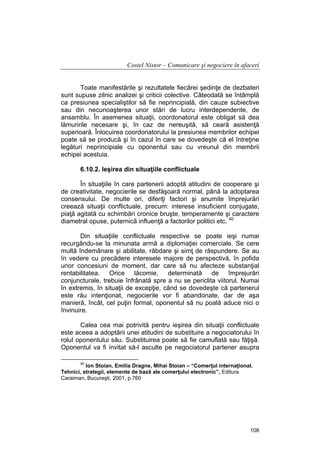 Costel Nistor – Comunicare şi negociere în afaceri
Toate manifestările şi rezultatele fiecărei şedinţe de dezbateri
sunt supuse zilnic analizei şi criticii colective. Câteodată se întâmplă
ca presiunea specialiştilor să fie neprincipială, din cauze subiective
sau din necunoaşterea unor stări de lucru interdependente, de
ansamblu. În asemenea situaţii, coordonatorul este obligat să dea
lămuririle necesare şi, în caz de nereuşită, să ceară asistenţă
superioară. Înlocuirea coordonatorului la presiunea membrilor echipei
poate să se producă şi în cazul în care se dovedeşte că el întreţine
legături neprincipiale cu oponentul sau cu vreunul din membrii
echipei acestuia.
6.10.2. Ieşirea din situaţiile conflictuale
În situaţiile în care partenerii adoptă atitudini de cooperare şi
de creativitate, negocierile se desfăşoară normal, până la adoptarea
consensului. De multe ori, diferiţi factori şi anumite împrejurări
creează situaţii conflictuale, precum: interese insuficient conjugate,
piaţă agitată cu schimbări cronice bruşte, temperamente şi caractere
diametral opuse, puternică influenţă a factorilor politici etc. 40
Din situaţiile conflictuale respective se poate ieşi numai
recurgându-se la minunata armă a diplomaţiei comerciale. Se cere
multă îndemânare şi abilitate, răbdare şi simţ de răspundere. Se au
în vedere cu precădere interesele majore de perspectivă, în pofida
unor concesiuni de moment, dar care să nu afecteze substanţial
rentabilitatea. Orice lăcomie, determinată de împrejurări
conjuncturale, trebuie înfrânată spre a nu se periclita viitorul. Numai
în extremis, în situaţii de excepţie, când se dovedeşte că partenerul
este rău intenţionat, negocierile vor fi abandonate, dar de aşa
manieră, încât, cel puţin formal, oponentul să nu poală aduce nici o
învinuire.
Calea cea mai potrivită pentru ieşirea din situaţii conflictuale
este aceea a adoptării unei atitudini de substituire a negociatorului în
rolul oponentului său. Substituirea poate să fie camuflată sau făţişă.
Oponentul va fi invitat să-l asculte pe negociatorul partener asupra
40

Ion Stoian, Emilia Dragne, Mihai Stoian – “Comerţul internaţional.
Tehnici, strategii, elemente de bază ale comerţului electronic”, Editura
Caraiman, Bucureşti, 2001, p.760

108

 