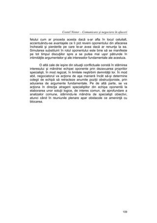 Costel Nistor – Comunicare şi negociere în afaceri
felului cum ar proceda acesta dacă s-ar afla în locul celuilalt,
accentuându-se avantajele ce îi pot reveni oponentului din afacerea
încheiată şi pierderile pe care le-ar avea dacă ar renunţa la ea.
Simularea substituirii în rolul oponentului este bine să se manifeste
pe tot timpul discuţiilor spre a se putea mai uşor pătrunde în
intimităţile argumentelor şi ale intereselor fundamentale ale acestuia.
O altă cale de ieşire din situaţii conflictuale constă în stârnirea
interesului şi mândriei echipei oponente prin dezavuarea propriilor
specialişti, în mod regizat, în limitele neştirbirii demnităţii lor. În mod
abil, negociatorul va acţiona de aşa manieră încât să-şi determine
colegii de echipă să retracteze anumite poziţii obstrucţioniste, prin
aducerea de argumente fundamentale. Pe de altă parte, se va
acţiona în direcţia atragerii specialiştilor din echipa oponentă la
elaborarea unor soluţii logice, de interes comun, de aprofundare a
analizelor comune, stârnindu-le mândria de specialişti obiectivi,
atunci când în reuniunile plenare apar obstacole ce ameninţă cu
blocarea.

109

 