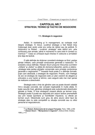 Costel Nistor – Comunicare şi negociere în afaceri

CAPITOLUL NR.7
STRATEGII, TEHNICI ŞI TACTICI DE NEGOCIERE

7.1. Strategia în negociere
Astăzi, în marketing şi în management, se vorbeşte mult
despre strategie. În trecut, cuvântul strategie a fost folosit timp
îndelungat doar acolo unde era vorba de război sau de politică. În
dicţionarul Le Robert , cuvântul „strategie” este definit prin „arta
conducerii unei armate, până în momentul în care intră în contact cu
inamicul.”41 Ceea ce urmează după intrarea în coliziune a armatelor
ţine deja de tactică.
O altă definiţie de dicţionar consideră strategia ca fiind „partea
ştiinţei militare, care priveşte conducerea generală a razboiului.” În
această a doua definiţie, Hassan Souni propune înlocuirea cuvintelor
„militare” şi „război” cu altele din domeniul afacerilor, pentru a obţine :
„strategia este partea ştiinţelor comerciale care priveşte conducerea
generală a negocierilor.”42 Această frază poate fi o definiţie formală,
puţin cam abstractă, a strategiei de negociere. Practic, vom întelege
de aici că strategia de negociere este un plan coerent de alegere şi
articulare a unor tactici şi tehnici, care asigură cele mai mari şanse
de realizare a obiectivelor.
Strategia este o linie de gândire care se poate dovedi valabilă
într-o situaţie concretă, dar complet inaplicabilă în multe altele. În
toate cazurile însă, gândirea strategică este subordonată obiectivelor
globale şi finale. O linie strategică vizează efecte pe termen lung.
Strategia poate fi jucată sau dejucată prin acţiuni tactice premeditate
sau prin reacţii spontane şi manifestări impulsive, cu efecte pe
termen scurt. Obiectivele sunt greu de atins atunci când tipul de
strategie ales nu este compatibil cu situaţia concretă sau cu stilul
personal al negociatorului.
41

Le Robert, Dictionnaire de la Langue Française, Paris, 1995, p.456
Hassan Souni – “Manipularea in negocieri”, Editura Antet, Oradea,
1998, p.113
42

110

 