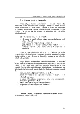 Costel Nistor – Comunicare şi negociere în afaceri
7.1.1. Etapele construirii strategiei
Prima etapă: fixarea obiectivelor43 - Această etapă este
necesară pentru determinarea strategiei. Înainte de orice trebuie
fixate obiectivele în mod precis, lăsând o marjă de manevră
acceptabilă. Obiectivele stabilite trebuie realizate şi formulate în mod
concret. Ele trebuie să ţină seama de asemenea de obiectivele
interlocutorului.
Obiectivele unei negocieri ar putea fi:
• vânzarea la preţul cel mai scăzut pentru câştigarea unui
client potenţial;
• acordarea unei marje mai largi unui client;
• pătrunderea cu un nou produs la un client modest;
• evitarea pierderii unui client important acordând o
concesie.
Etapa a doua: identificarea mijloacelor - După ce au fost fixate
obiectivele şi mizele aferente, negociatorul trebuie să identifice toate
instrumentele pe care le are la dispoziţie, precum şi pe cele ale
interlocutorului său.
Etapa a treia: determinarea fazelor intermediare - În această
etapă este necesară descompunerea ciclului negocierii (a parcursului
global) în mai multe faze, pentru ca aplicarea strategiei să fie mai
uşoară. De exemplu, dacă obiectivul principal este introducerea la un
client potenţial important, fazele strategiei şi obiectivele adecvate pot
fi:
• faza prealabilă: obţinerea întâlnirii prin telefon;
• prima întrevedere: cunoaşterea reciprocă şi crearea unei
relaţii cât mai bune;
• a doua întrevedere: prezentarea celui mai reprezentativ
produs din gama respectivă;
• a treia întrevedere: argumentarea vânzării;
• etapa finală: încheierea afacerii (vânzării).

43

Şoproni Luminiţa – “Comunicare şi negociere în afaceri”, Editura
Universităţii din Oradea, 2002, p.150

111

 