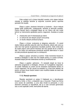 Costel Nistor – Comunicare şi negociere în afaceri
Este evident că în timpul derulării acestor cinci etape trebuie
căutate şi stabilite tacticile şi acţiunile cuvenite pentru sporirea
şanselor de reuşită.
Etapa a patra: căutarea tehnicilor şi tacticilor - Acum trebuie
listate toate şiretlicurile, vicleşugurile, tacticile şi tehnicile posibile.
Pentru fiecare fază a strategiei alese se vor înşirui cât mai multe
tehnici şi instrumente ajutătoare pentru negociere. Acestea ar putea
fi:
• chestiunile care îl interesează pe client;
• un articol de ziar despre proprii concurenţi;
• un studiu despre produsul propus.
Etapa a cincea: evaluarea şi alegerea acţiunilor - În acest
stadiu trebuie gândite acţiunile cele mai eficiente, adică cele care au
cele mai mari şanse să genereze rezultate pozitive. Este vorba deci
de acele acţiuni care permit trecerea cât mai uşoară de la o fază la
alta. Vor trebui de asemenea prevăzute tacticile alternative în cazul
că cele prevăzute eşuează sau nu corespund.
Etapa a şasea: simulare şi control - Este momentul trecerii în
revistă a strategiei în cele mai mici detalii pentru a o putea controla.
Această etapă permite detectarea erorilor şi rectificarea lor.
Etapa a şaptea: aplicarea - În această etapă se trece la
aplicarea progresivă a strategiei. Oricare ar fi pregătirea negocierii,
se poate întâmpla ca uneori să fie necesara schimbarea tacticii în
cursul negocierii, fie din cauză că aceasta nu a fost bine aleasă, fie
pentru că apar brusc factori externi care modifică datele de bază ale
strategiei alese.
7.1.2. Reacţii spontane
Reacţia spontană ar putea fi înţeleasă ca o descătuşare
bruscă a furiei, a fricii, a disperării sau a bucuriei. Poate lua forma
unui exces de autoritate, a unui atac brutal la persoană, a unui
abandon prematur şi nejustificat, dar şi a unei concesii generoase
sau a unei capitulări umile, tremurând de teamă.

112

 
