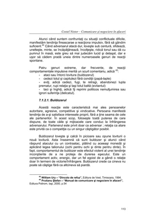 Costel Nistor – Comunicare şi negociere în afaceri
Atunci când suntem confruntaţi cu situaţii conflictuale dificile,
manifestăm tendinţa fireascarae a reacţiona impulsiv, fără să gândim
suficient.44 Când adversarul atacă dur, loveşte sub centură, sfidează,
unelteşte, minte, se încăpăţânează, încolţeşte, ridică tonul sau dă cu
pumnul în masă, este greu să mai judecăm lucid şi detaşat, dar e
uşor să cădem pradă uneia dintre numeroasele genuri de reacţii
spontane.
Patru
genuri
extreme,
dar
frecvente,
de
reacţii
45
comportamentale impulsive merită un scurt comentariu, adică :
- ataci sau întorci lovitura (buldozerul)
- cedezi totul şi capitulezi fără condiţii (papă-lapte)
- eviţi, adică cedezi, fugi, te retragi, abandonezi lupta
prematur, rupi relaţia şi laşi totul baltă (evitantul)
- taci şi înghiţi, adică îţi reprimi politicos nemulţumirea sau
ignori suferinţa (delicatul).
7.1.2.1. Buldozerul
Acestă reacţie este caracteristică mai ales persoanelor
autoritare, agresive, competitive şi vindicative. Persoana manifestă
tendinţa de a-şi satisface interesele proprii, fără a ţine seama de cele
ale partenerilor. În acest scop, foloseşte toată puterea de care
dispune, de toate căile şi mijloacele care conduc la înfrângerea
adversarului. Partenerul este privit doar ca adversar ; relaţia ca atare
este privită ca o competiţie cu un singur câştigător posibil.
Buldozerul loveşte şi calcă în picioare sau opune loviturii o
nouă lovitură. Asta înseamnă că sunt buldozer şi atunci când
răspund atacului cu un contraatac, plătind cu aceeaşi monedă şi
aplicând legea talionului (ochi pentru ochi şi dinte pentru dinte). În
fapt, comportamentul de buldozer este efectul violent al unei tendinţe
inconştiente de a ne proteja de durerea eşecului. Este un
comportament activ, energic, dar un fel egoist de a gândi o relaţie
doar în termeni de victorie/înfrângere. Buldozerul crede ca cineva nu
poate să câştige fără ca altcineva să piardă.

44

William Ury – “Dincolo de refuz”, Editura de Vest, Timisoara, 1994.
Prutianu Ştefan – “Manual de comunicare şi negociere în afaceri”,
Editura Polirom, Iaşi, 2000, p.54
45

113

 