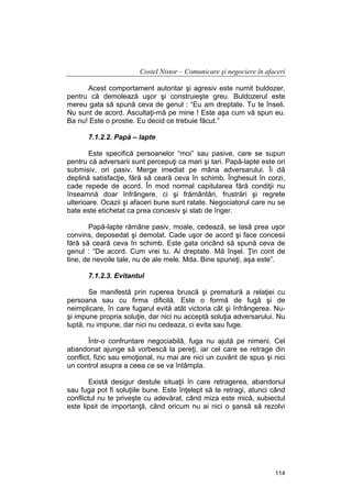 Costel Nistor – Comunicare şi negociere în afaceri
Acest comportament autoritar şi agresiv este numit buldozer,
pentru că demolează uşor şi construieşte greu. Buldozerul este
mereu gata să spună ceva de genul : “Eu am dreptate. Tu te înseli.
Nu sunt de acord. Ascultaţi-mă pe mine ! Este aşa cum vă spun eu.
Ba nu! Este o prostie. Eu decid ce trebuie făcut.”
7.1.2.2. Papă – lapte
Este specifică persoanelor “moi” sau pasive, care se supun
pentru că adversarii sunt percepuţi ca mari şi tari. Papă-lapte este ori
submisiv, ori pasiv. Merge imediat pe mâna adversarului. Îi dă
deplină satisfacţie, fără să ceară ceva în schimb. Înghesuit în corzi,
cade repede de acord. În mod normal capitularea fără condiţii nu
înseamnă doar înfrângere, ci şi frământări, frustrări şi regrete
ulterioare. Ocazii şi afaceri bune sunt ratate. Negociatorul care nu se
bate este etichetat ca prea concesiv şi slab de înger.
Papă-lapte rămâne pasiv, moale, cedează, se lasă prea uşor
convins, deposedat şi demolat. Cade uşor de acord şi face concesii
fără să ceară ceva în schimb. Este gata oricând să spună ceva de
genul : “De acord. Cum vrei tu. Ai dreptate. Mă înşel. Ţin cont de
tine, de nevoile tale, nu de ale mele. Mda. Bine spuneţi, aşa este”.
7.1.2.3. Evitantul
Se manifestă prin ruperea bruscă şi prematură a relaţiei cu
persoana sau cu firma dificilă. Este o formă de fugă şi de
neimplicare, în care fugarul evită atât victoria cât şi înfrângerea. Nuşi impune propria soluţie, dar nici nu acceptă soluţia adversarului. Nu
luptă, nu impune, dar nici nu cedeaza, ci evita sau fuge.
Într-o confruntare negociabilă, fuga nu ajută pe nimeni. Cel
abandonat ajunge să vorbescă la pereţi, iar cel care se retrage din
conflict, fizic sau emoţional, nu mai are nici un cuvânt de spus şi nici
un control asupra a ceea ce se va întâmpla.
Există desigur destule situaţii în care retragerea, abandonul
sau fuga pot fi soluţiile bune. Este înţelept să te retragi, atunci când
conflictul nu te priveşte cu adevărat, când miza este mică, subiectul
este lipsit de importanţă, când oricum nu ai nici o şansă să rezolvi

114

 