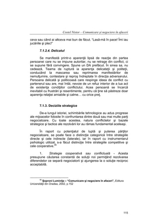 Costel Nistor – Comunicare şi negociere în afaceri
ceva sau când ai altceva mai bun de făcut. “Lasă-mă în pace! Îmi iau
jucăriile şi plec!”
7.1.2.4. Delicatul
Se manifestă printr-o aparenţă lipsă de reacţie din partea
persoanei care nu se impune autoritar, nu se retrage din conflict, ci
se supune fără convingere. Spune un DA prefăcut. În sinea sa, nu
cedează. Teama de ruptură ia aparenţa delicateţii şi politeţii,
conducând la mascarea sau reprimarea manifestărilor de
nemulţumire, contestare şi reproş îndreptate în direcţia adversarului.
Persoana delicată şi politicoasă care respinge ideea de conflict cu
partenerul sau are, mai întâi, nevoie de un refuz interior de a lua act
de existenţa condiţiilor conflictului. Acea persoană se încarcă
inevitabil cu frustrări şi resentimente, pentru că ţine să păstreze doar
aparenţa relaţiei amiabile şi calme… cu orice preţ.
7.1.3. Deciziile strategice
De-a lungul istoriei, schimbările tehnologice au adus progrese
ale mijoacelor folosite în confruntarea dintre două sau mai multe parţi
negociatoare. Cu toate acestea, natura conflictelor şi bazele
strategice şi tactice ale rezolvării lor au rămas fundamental aceleaşi.
În raport cu potenţialul de luptă şi puterea părţilor
negociatoare, se poate face o distincţie categorică între strategiile
directe şi cele indirecte (laterale), iar în raport cu instrumentarul
psihologic utilizat, s-a făcut distincţie între strategiile competitive şi
cele cooperative.46
1.
Strategie cooperativă sau conflictuală - Acesta
presupune căutarea constantă de soluţii noi permiţând rezolvarea
diferendelor ce separă negociatorii şi ajungerea la o soluţie reciproc
acceptabilă.

46

Şoproni Luminiţa – “Comunicare şi negociere în afaceri”, Editura
Universităţii din Oradea, 2002, p.152

115

 
