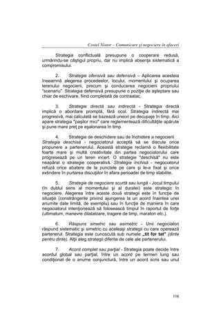 Costel Nistor – Comunicare şi negociere în afaceri
Strategia conflictuală presupune o cooperare redusă,
urmărindu-se câştigul propriu, dar nu implică absenţa sistematică a
compromisului.
2.
Strategie ofensivă sau defensivă – Aplicarea acesteia
înseamnă alegerea procedeelor, locului, momentului şi ocuparea
terenului negocierii, precum şi conducerea negocierii propriului
"scenariu". Strategia defensivă presupune o poziţie de aşteptare sau
chiar de eschivare, fiind completată de contraatac.
3.
Strategie directă sau indirectă - Strategia directă
implică o abordare promptă, fără ocol. Strategia indirectă mai
progresivă, mai calculată se bazează uneori pe decupaje în timp. Aici
apare strategia "paşilor mici" care reglementează dificultăţile apărute
şi pune mare preţ pe eşalonarea în timp.
4.
Strategie de deschidere sau de închidere a negocierii
Strategia deschisă - negociatorul acceptă să se discute orice
propunere a partenerului. Această strategie reclamă o flexibilitate
foarte mare şi multă creativitate din partea negociatorului care
progresează pe un teren incert. O strategie "deschisă" nu este
neapărat o strategie cooperativă. Strategia închisă - negociatorul
refuză orice abatere de la punctele pe care şi le-a fixat şi orice
extindere în purtarea discuţiilor în afara perioadei de timp stabilite.
5.
Strategie de negociere scurtă sau lungă - Jocul timpului
(în dublul sens al momentului şi al duratei) este strategic în
negociere. Alegerea între aceste două strategii este în funcţie de
situaţie (constrângerile privind ajungerea la un acord înaintea unei
anumite date limită, de exemplu) sau în funcţie de maniera în care
negociatorul intenţionează să folosească timpul în raportul de forţe
(ultimatum, manevre dilatatoare, tragere de timp, maraton etc.).
6.
Răspuns simetric sau asimetric - Unii negociatori
răspund sistematic şi simetric cu aceleaşi strategii cu care operează
partenerul. Strategia este cunoscută sub numele „tit for tat" (dinte
pentru dinte). Alţii aleg strategii diferite de cele ale partenerului.
7.
Acord complet sau parţial - Strategia poate decide între
acordul global sau parţial, între un acord pe termen lung sau
condiţionat de o anume conjunctură, între un acord scris sau unul

116

 