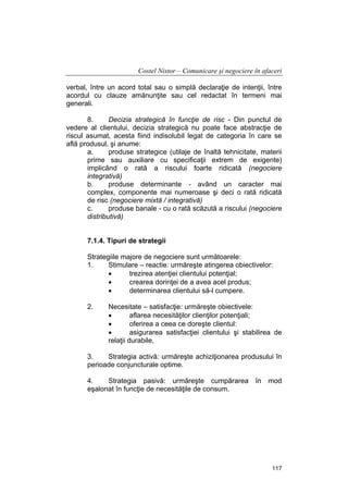 Costel Nistor – Comunicare şi negociere în afaceri
verbal, între un acord total sau o simplă declaraţie de intenţii, între
acordul cu clauze amănunţite sau cel redactat în termeni mai
generali.
8.
Decizia strategică în funcţie de risc - Din punctul de
vedere al clientului, decizia strategică nu poate face abstracţie de
riscul asumat, acesta fiind indisolubil legat de categoria în care se
află produsul, şi anume:
a.
produse strategice (utilaje de înaltă tehnicitate, materii
prime sau auxiliare cu specificaţii extrem de exigente)
implicând o rată a riscului foarte ridicată (negociere
integrativă)
b.
produse determinante - având un caracter mai
complex, componente mai numeroase şi deci o rată ridicată
de risc (negociere mixtă / integrativă)
c.
produse banale - cu o rată scăzută a riscului (negociere
distributivă)
7.1.4. Tipuri de strategii
Strategiile majore de negociere sunt următoarele:
1.
Stimulare – reactie: urmăreşte atingerea obiectivelor:
•
trezirea atenţiei clientului potenţial;
•
crearea dorinţei de a avea acel produs;
•
determinarea clientului să-l cumpere.
2.

Necesitate – satisfacţie: urmăreşte obiectivele:
•
aflarea necesităţilor clienţilor potenţiali;
•
oferirea a ceea ce doreşte clientul:
•
asigurarea satisfacţiei clientului şi stabilirea de
relaţii durabile,

3.
Strategia activă: urmăreşte achiziţionarea produsului în
perioade conjuncturale optime.
4.
Strategia pasivă: urmăreşte cumpărarea în mod
eşalonat în funcţie de necesităţile de consum.

117

 