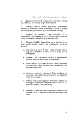 Costel Nistor – Comunicare şi negociere în afaceri
5.
Stratgia mixtă: îmbină aprovizionarea ritmică cu achiziţii
ale produsului în perioade conjuncturale optime.
6.
Strategia deciziei rapide: presupune contractarea
imediată a produsului, când aşteptarea ar duce la condiţii
dezavantajoase (de exemplu: preţuri în creştere pe piaţă).
7.
Strategia de aşteptare: când condiţiile pot fi
îmbunătăţite prin trecerea timpului şi majorarea numărului
ofertanţilor (preţuri cu tendinţă de scădere pe piaţă).
8.
Strategia „CÂND": Capacitatea de a delimita timpul
optim pentru luarea deciziei are următoarele forme de
aplicare:
a. abţinerea de a lua o decizie - preţul pe piaţă este în
creştere şi vânzătorul speră să vândă la preţul cel mai
mare posibil;
b. surpriza - prin schimbarea bruscă a argumentelor,
profitând de lipsa de informaţii a partenerului;
c. faptul împlinit - producerea de marfă peste capacitatea
de absorbţie a pieţei, livrarea unei cantităţi mai mari
decât cea convenită;
d. retragerea aparentă - pentru a forţa acordarea de
concesii de către partener, care se teme că negocierile
nu se vor mai relua;
e. limitarea timpului de negociere - exercitarea de presiuni
psihologice. Partenerul forţează luarea deciziei până la
o anumită dată sau oră (ultimatum);
f. simularea - creează impresia de posedare a mai multor
debuşee decât în realitate, iar cererea depăşeşte mult
oferta.

118

 