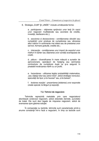 Costel Nistor – Comunicare şi negociere în afaceri
8. Strategia „CUM" ŞI „UNDE": include următoarele forme:
a. participarea - obţinerea sprijinului unor terţi (în cazul
unor negocieri multilaterale sau acordare de credite,
investiţii, desfacere etc.);
b. asocierea si dezasocierea - condiţionarea vânzării sau
cumpărării unor produse de cumpărarea sau vânzarea
altor mărfuri în sortimente mai slabe sau de prestarea unor
servicii, formare gratuită, credite etc.;
c. intersecţia - condiţionarea unui import de exportul unor
mărfuri în barter sau obţinerea unor condiţii avantajoase de
credit;
d. pătura - diversificarea în mare măsură a surselor de
aprovizionare, operaţiuni de hedging sau semnarea
contractului de cumpărare după ce şi-a asigurat în
prealabil revânzarea mărfii cu un profit;
e. hazardarea - utilizarea legilor probabilităţii matematice,
„sau câştigi totul sau pierzi totul", adică strategia norocului;
speculaţii de tipul „à la hausse" sau „à la baisse";
f. testarea reacţiei - prezentarea (etalarea) unor exponate
create special, la târguri şi expoziţii.
7.2. Tehnici de negociere
Tehnicile reprezintă metodele prin care negociatorul
abordează conţinutul negocierii, adică obiectele (temele, punctele)
de tratat. Ele sunt deci legate de mişcarea negocierii, adică de
avansarea spre găsirea soluţiei.
În comparaţie cu tacticile, tehnicile sunt caracterizate printr-o
anume constanţă într-o fază a negocierii, în timp ce tacticile sunt

119

 