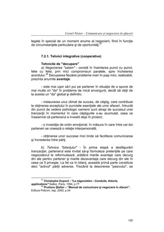 Costel Nistor – Comunicare şi negociere în afaceri
legate în special de un moment anume al negocierii, fiind în funcţie
de circumstanţele particulare şi de oportunităţi.47
7.2.1. Tehnici integrative (cooperative)
Tehnicile de "decupare"
a) Negocierea "salam" - constă în înaintarea punct cu punct,
felie cu felie, prin mici compromisuri paralele, spre încheierea
acordului.48 Decuparea fiecărei probleme mari în paşi mici, realizabili,
prezinta anumite avantaje:
- este mai uşor să-l pui pe partener în situaţia de a spune de
mai multe ori "da" în probleme de mică anvergură, decât să obţii de
la acesta un "da" global şi definitiv;
- instaurarea unui climat de succes, de câştig, care contribuie
la obţinerea acceptului în punctele esenţiale ale unor afaceri, întrucât
din punct de vedere psihologic oamenii sunt atraşi de succesul unei
tranzacţii în momentul în care câştigurile s-au acumulat, ceea ce
înseamnă că partenerul a investit deja în proiect;
- o investiţie de ordin emoţional, în măsura în care între cei doi
parteneri se creează o relaţie interpersonală;
- obţinerea unor succese mici tinde să faciliteze comunicarea
şi încrederea între părţi.
b) Tehnica "bilanţului" - În prima etapă a desfăşurării
tranzacţiei, partenerul este invitat să-şi formuleze pretenţiile pe care
negociatorul le reformulează, arătând marile avantaje care decurg
din ele pentru partener şi marile dezavantaje care decurg din ele în
ceea ce îl priveşte. La fel ca în bilanţ, această primă parte constituie
deci "activul" părţii adverse. Trecând la descrierea "pasivului", se

47

Christophe Dupont - "La négociation - Conduite, théorie,
applications" Dalloz, Paris, 1994, p.77
48
Prutianu Ştefan – “Manual de comunicare şi negociere în afaceri”,
Editura Polirom, Iaşi, 2000, p.54

120

 