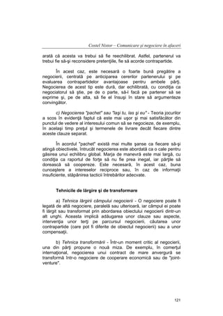 Costel Nistor – Comunicare şi negociere în afaceri
arată că acesta va trebui să fie reechilibrat. Astfel, partenerul va
trebui fie să-şi reconsidere pretenţiile, fie să acorde contrapartide.
În acest caz, este necesară o foarte bună pregătire a
negocierii, centrată pe anticiparea cererilor partenerului şi pe
evaluarea contrapartidelor avantajoase pentru ambele părţi.
Negocierea de acest tip este dură, dar echilibrată, cu condiţia ca
negociatorul să ştie, pe de o parte, să-l facă pe partener să se
exprime şi, pe de alta, să fie el însuşi în stare să argumenteze
convingător.
c) Negocierea "pachet" sau "laşi tu, las şi eu" - Teoria jocurilor
a scos în evidenţă faptul că este mai uşor şi mai satisfăcător din
punctul de vedere al interesului comun să se negocieze, de exemplu,
în acelaşi timp preţul şi termenele de livrare decât fiecare dintre
aceste clauze separat.
În acordul "pachet" există mai multe şanse ca fiecare să-şi
atingă obiectivele, întrucât negocierea este abordată ca o cale pentru
găsirea unui echilibru global. Marja de manevră este mai largă, cu
condiţia ca raportul de forţe să nu fie prea inegal, iar părţile să
dorească să coopereze. Este necesară, în acest caz, buna
cunoaştere a intereselor reciproce sau, în caz de informaţii
insuficiente, stăpânirea tacticii întrebărilor adecvate.
Tehnicile de lărgire şi de transformare
a) Tehnica lărgirii câmpului negocierii - O negociere poate fi
legată de altă negociere, paralelă sau ulterioară, iar câmpul ei poate
fi lărgit sau transformat prin abordarea obiectului negocierii dintr-un
alt unghi. Aceasta implică adăugarea unor clauze sau aspecte,
intervenţia unor terţi pe parcursul negocierii, căutarea unor
contrapartide (care pot fi diferite de obiectul negocierii) sau a unor
compensaţii.
b) Tehnica transformării - Într-un moment critic al negocierii,
una din părţi propune o nouă miza. De exemplu, în comerţul
internaţional, negocierea unui contract de mare anvergură se
transformă într-o negociere de cooperare economică sau de "jointventure".

121

 