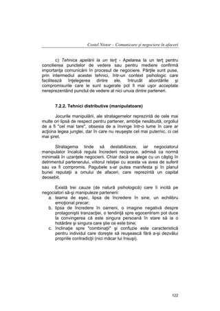 Costel Nistor – Comunicare şi negociere în afaceri
c) Tehnica apelării la un terţ - Apelarea la un terţ pentru
concilierea punctelor de vedere sau pentru mediere confirmă
importanţa comunicării în procesul de negociere. Părţile sunt puse,
prin intermediul acestei tehnici, într-un context psihologic care
facilitează înţelegerea dintre ele, întrucât abordările şi
compromisurile care le sunt sugerate pot fi mai uşor acceptate
nereprezentând punctul de vedere al nici unuia dintre parteneri.
7.2.2. Tehnici distributive (manipulatoare)
Jocurile manipulării, ale stratagemelor reprezintă de cele mai
multe ori lipsă de respect pentru partener, ambiţie nesăbuită, orgoliul
de a fi "cel mai tare", obsesia de a învinge într-o lume în care ar
acţiona legea junglei, dar în care nu reuşeşte cel mai puternic, ci cel
mai şiret.
Stratagema tinde să destabilizeze, iar negociatorul
manipulator încalcă regula încrederii reciproce, admisă ca normă
minimală în uzanţele negocierii. Chiar dacă se alege cu un câştig în
detrimentul partenerului, viitorul relaţiei cu acesta va avea de suferit
sau va fi compromis. Pagubele s-ar putea manifesta şi în planul
bunei reputaţii a omului de afaceri, care reprezintă un capital
deosebit.
Există trei cauze (de natură psihologică) care îi incită pe
negociatori să-şi manipuleze partenerii:
a. teama de eşec, lipsa de încredere în sine, un echilibru
emoţional precar;
b. lipsa de încredere în oameni, o imagine negativă despre
protagoniştii tranzacţiei, o tendinţă spre egocentrism pot duce
la convingerea că este singura persoană în stare să ia o
hotărâre şi singura care ştie ce este bine;
c. înclinaţie spre "combinaţii" şi confuzie este caracteristică
pentru individul care doreşte să reuşească fără a-şi dezvălui
propriile contradicţii (nici măcar lui însuşi).

122

 