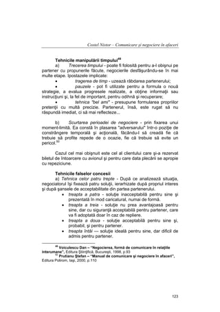 Costel Nistor – Comunicare şi negociere în afaceri
Tehnicile manipulării timpului49
a)
Trecerea timpului - poate fi folosită pentru a-l obişnui pe
partener cu propunerile făcute, negocierile desfâşurându-se în mai
multe etape. Ipostazele implicate:
•
tragerea de timp - uzează răbdarea partenerului;
•
pauzele - pot fi utilizate pentru a formula o nouă
strategie, a evalua progresele realizate, a obţine informaţii sau
instrucţiuni şi, la fel de important, pentru odihnă şi recuperare;
•
tehnica "bel ami" - presupune formularea propriilor
pretenţii cu multă precizie. Partenerul, însă, este rugat să nu
răspundă imediat, ci să mai reflecteze...
b)
Scurtarea perioadei de negociere - prin fixarea unui
moment-limită. Ea constă în plasarea "adversarului" într-o poziţie de
constrângere temporală şi acţională, făcându-l să creadă fie că
trebuie să profite repede de o ocazie, fie că trebuie să evite un
pericol.50
Cazul cel mai obişnuit este cel al clientului care şi-a rezervat
biletul de întoarcere cu avionul şi pentru care data plecării se apropie
cu repeziciune.
Tehnicile falselor concesii
a) Tehnica celor patru trepte - După ce analizează situaţia,
negociatorul îşi fixează patru soluţii, ierarhizate după propriul interes
şi după şansele de acceptabilitate din partea partenerului.
• treapta a patra - soluţie inacceptabilă pentru sine şi
prezentată în mod caricatural, numai de formă.
• treapta a treia - soluţie nu prea avantajoasă pentru
sine, dar cu siguranţă acceptabilă pentru partener, care
va fi adoptată doar în caz de repliere.
• treapta a doua - soluţie acceptabilă pentru sine şi,
probabil, şi pentru partener.
• treapta întâi — soluţie ideală pentru sine, dar dificil de
admis pentru partener.
49

Voiculescu Dan – “Negocierea, formă de comunicare în relaţiile
interumane”, Editura Ştiinţifică, Bucureşti, 1998, p.93
50
Prutianu Ştefan – “Manual de comunicare şi negociere în afaceri”,
Editura Polirom, Iaşi, 2000, p.110

123

 