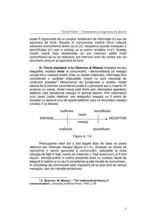 Costel Nistor – Comunicare şi negociere în afaceri
poate fi îngreunată de un surplus nerelevant de informaţie (z) sau de
zgomotul de fond. Reuşita în comunicare implică într-o măsură
oarecare izomorfismul dintre (x) si (x'), receptorul acordă mesajului o
semnificaţie (x') care e aceiaşi ca şi pentru emiţător (x-x'). Acelaşi
model indică însă obstacolele ce pot interveni astfel încât
izomorfismul să nu se realizeze: pot interveni erori de codare sau de
decodare, precum şi zgomotul de fond.
D. Teoria standard, a lui Shannon & Weaver (modelul micului
telegrafist, modelul liniar al comunicării) - demonstrează că mesajul
circulă într-o manieră liniară. Este un model matematic, informaţia fiind
considerată o cantitate măsurabilă. Autorii nu sunt interesaţi de
conţinutul acesteia3. Mecanismul de funcţionare a acestui model
pleacă de la premiza că emitentul poate fi o persoană sau o maşină. El
produce un mesaj. Acest mesaj este trimis prin intermediul aparatului
telefonic care transformă mesajul în semnal electric. Prin intermediul
unui canal (cablu telefonic sau telegrafic) mesajul va fi primit de
receptor cu ajutorul unui alt aparat telefonic care va reconstitui mesajul
(vocea), îl va decoda.
codificare

decodificare
canal

EMITENT

RECEPTOR
(mesaj)
codificare

decodificare
Figura nr. 1.4.

Preocuparea celor doi a fost legată doar de ceea ce putea
deforma sau întrerupe mesajul (figura nr.1.4.). Aceasta se dorea să
reprezinte o teorie generală a comunicării, aplicabilă la orice
(situaţia de faţă în faţă, media de masă etc.). Însă acest lucru ar fi fost
abuziv, întrucât autorii în cadrul prezentei teorii nu vorbesc decât de
telegraf şi telefon şi nu iau în considerare şi alte canale de comunicare.
În activitatea de comunicare este important să se ţină cont de sensul
mesajului, deci de intenţiile emitentului.

3

C. Shannon, W. Weaver, - "The mathematical theory of
communication", University of Illinois Press, 1949, p. 68

7

 