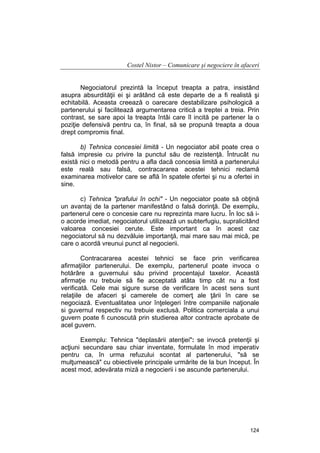 Costel Nistor – Comunicare şi negociere în afaceri
Negociatorul prezintă la început treapta a patra, insistând
asupra absurdităţii ei şi arătând că este departe de a fi realistă şi
echitabilă. Aceasta creează o oarecare destabilizare psihologică a
partenerului şi facilitează argumentarea critică a treptei a treia. Prin
contrast, se sare apoi la treapta întâi care îl incită pe partener la o
poziţie defensivă pentru ca, în final, să se propună treapta a doua
drept compromis final.
b) Tehnica concesiei limită - Un negociator abil poate crea o
falsă impresie cu privire la punctul său de rezistenţă. Întrucât nu
există nici o metodă pentru a afla dacă concesia limită a partenerului
este reală sau falsă, contracararea acestei tehnici reclamă
examinarea motivelor care se află în spatele ofertei şi nu a ofertei in
sine.
c) Tehnica "prafului în ochi" - Un negociator poate să obţină
un avantaj de la partener manifestând o falsă dorinţă. De exemplu,
partenerul cere o concesie care nu reprezinta mare lucru. În loc să io acorde imediat, negociatorul utilizează un subterfugiu, supralicitând
valoarea concesiei cerute. Este important ca în acest caz
negociatorul să nu dezvăluie importanţă, mai mare sau mai mică, pe
care o acordă vreunui punct al negocierii.
Contracararea acestei tehnici se face prin verificarea
afirmaţiilor partenerului. De exemplu, partenerul poate invoca o
hotărâre a guvernului său privind procentajul taxelor. Această
afirmaţie nu trebuie să fie acceptată atâta timp cât nu a fost
verificată. Cele mai sigure surse de verificare în acest sens sunt
relaţiile de afaceri şi camerele de comerţ ale ţării în care se
negociază. Eventualitatea unor înţelegeri între companiile naţionale
si guvernul respectiv nu trebuie exclusă. Politica comerciala a unui
guvern poate fi cunoscută prin studierea altor contracte aprobate de
acel guvern.
Exemplu: Tehnica "deplasării atenţiei": se invocă pretenţii şi
acţiuni secundare sau chiar inventate, formulate în mod imperativ
pentru ca, în urma refuzului scontat al partenerului, "să se
mulţumească" cu obiectivele principale urmărite de la bun început. În
acest mod, adevărata miză a negocierii i se ascunde partenerului.

124

 