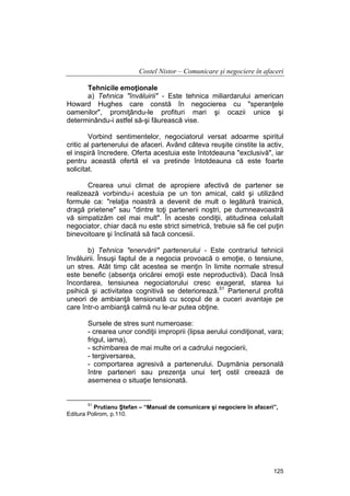 Costel Nistor – Comunicare şi negociere în afaceri
Tehnicile emoţionale
a) Tehnica "învăluirii" - Este tehnica miliardarului american
Howard Hughes care constă în negocierea cu "speranţele
oamenilor", promiţându-le profituri mari şi ocazii unice şi
determinându-i astfel să-şi făurească vise.
Vorbind sentimentelor, negociatorul versat adoarme spiritul
critic al partenerului de afaceri. Având câteva reuşite cinstite la activ,
el inspiră încredere. Oferta acestuia este întotdeauna "exclusivă", iar
pentru această ofertă el va pretinde întotdeauna că este foarte
solicitat.
Crearea unui climat de apropiere afectivă de partener se
realizează vorbindu-i acestuia pe un ton amical, cald şi utilizând
formule ca: "relaţia noastră a devenit de mult o legătură trainică,
dragă prietene" sau "dintre toţi partenerii noştri, pe dumneavoastră
vă simpatizăm cel mai mult". În aceste condiţii, atitudinea celuilalt
negociator, chiar dacă nu este strict simetrică, trebuie să fie cel puţin
binevoitoare şi înclinată să facă concesii.
b) Tehnica "enervării" partenerului - Este contrariul tehnicii
învăluirii. Însuşi faptul de a negocia provoacă o emoţie, o tensiune,
un stres. Atât timp cât acestea se menţin în limite normale stresul
este benefic (absenţa oricărei emoţii este neproductivă). Dacă însă
încordarea, tensiunea negociatorului cresc exagerat, starea lui
psihică şi activitatea cognitivă se deteriorează.51 Partenerul profită
uneori de ambianţă tensionată cu scopul de a cuceri avantaje pe
care într-o ambianţă calmă nu le-ar putea obţine.
Sursele de stres sunt numeroase:
- crearea unor condiţii improprii (lipsa aerului condiţionat, vara;
frigul, iarna),
- schimbarea de mai multe ori a cadrului negocierii,
- tergiversarea,
- comportarea agresivă a partenerului. Duşmănia personală
între parteneri sau prezenţa unui terţ ostil creează de
asemenea o situaţie tensionată.

51

Prutianu Ştefan – “Manual de comunicare şi negociere în afaceri”,
Editura Polirom, p.110.

125

 