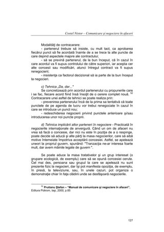 Costel Nistor – Comunicare şi negociere în afaceri
Modalităţi de contracarare:
- partenerul trebuie să insiste, cu mult tact, ca aprobarea
fiecărui punct să fie acordată înainte de a se trece la alte puncte de
care depind aspectele majore ale contractului;
- să se prevină partenerul, de la bun început, că în cazul în
care acordul va fi supus controlului de către superiori, iar aceştia cer
alte concesii sau modificări, atunci întregul contract va fi supus
renegocierii;
- insistenţa ca factorul decizional să ia parte de la bun început
la negocieri.
c) Tehnica „Da, dar..."
Se concretizează prin acordul partenerului cu propunerile care
i se fac, fiecare acord fiind însă însoţit de o cerere complet nouă. 52
Contracarare unei asftel de tehnici se poate realiza prin:
- prevenirea partenerului încă de la prima sa tentativă că toate
punctele de pe agenda de lucru vor trebui renegociate în cazul în
care se introduce un punct nou;
- redeschiderea negocierii privind punctele anterioare şi/sau
introducerea unor noi puncte proprii.
d) Tehnica implicării altor parteneri în negociere - Practicată în
negocierile internaţionale de anvergură. Când un om de afaceri nu
vrea să facă o concesie, dar nici nu este în poziţia de a o respinge,
poate decide să aducă şi alte părţi la masa negocierilor, care să aibă
motive întemeiate împotriva acceptării concesiei. Astfel, se apelează
uneori la propriul guvern, spunând: "Tranzacţia ne-ar interesa foarte
mult, dar avem mâinile legate de guvern ".
Se poate aduce la masa tratativelor şi un grup interesat (o
grupare ecologică, de exemplu) care să se opună concesiei cerute.
Cel mai des, persoana sau grupul la care se apelează nu sunt
prezente fizic la negocieri, dar îşi pot manifesta opoziţia, de exemplu,
în presă, la televiziune, sau, în unele cazuri, pot organiza o
demonstraţie chiar în faţa clădirii unde se desfăşoară negocierile.

52

Prutianu Ştefan – “Manual de comunicare şi negociere în afaceri”,
Editura Polirom, Iaşi, 2000, p.85

127

 