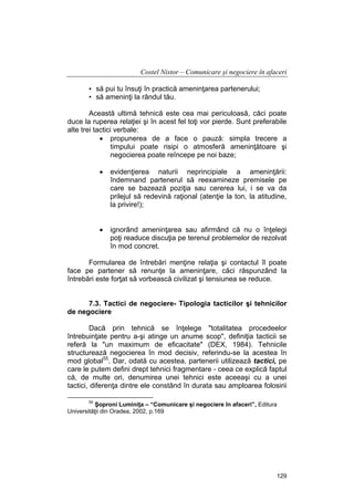 Costel Nistor – Comunicare şi negociere în afaceri
• să pui tu însuţi în practică ameninţarea partenerului;
• să ameninţi la rândul tău.
Această ultimă tehnică este cea mai periculoasă, căci poate
duce la ruperea relaţiei şi în acest fel toţi vor pierde. Sunt preferabile
alte trei tactici verbale:
• propunerea de a face o pauză: simpla trecere a
timpului poate risipi o atmosferă ameninţătoare şi
negocierea poate reîncepe pe noi baze;
•

evidenţierea naturii neprincipiale a ameninţării:
îndemnand partenerul să reexamineze premisele pe
care se bazează poziţia sau cererea lui, i se va da
prilejul să redevină raţional (atenţie la ton, la atitudine,
la privire!);

•

ignorând ameninţarea sau afirmând că nu o înţelegi
poţi readuce discuţia pe terenul problemelor de rezolvat
în mod concret.

Formularea de întrebări menţine relaţia şi contactul îl poate
face pe partener să renunţe la ameninţare, căci răspunzând la
întrebări este forţat să vorbească civilizat şi tensiunea se reduce.
7.3. Tactici de negociere- Tipologia tacticilor şi tehnicilor
de negociere
Dacă prin tehnică se înţelege "totalitatea procedeelor
întrebuinţate pentru a-şi atinge un anume scop", definiţia tacticii se
referă la "un maximum de eficacitate" (DEX, 1984). Tehnicile
structurează negocierea în mod decisiv, referindu-se la acestea în
mod global55. Dar, odată cu acestea, partenerii utilizează tactici, pe
care le putem defini drept tehnici fragmentare - ceea ce explică faptul
că, de multe ori, denumirea unei tehnici este aceeaşi cu a unei
tactici, diferenţa dintre ele constând în durata sau amploarea folosirii
55

Şoproni Luminiţa – “Comunicare şi negociere în afaceri”, Editura
Universităţii din Oradea, 2002, p.169

129

 