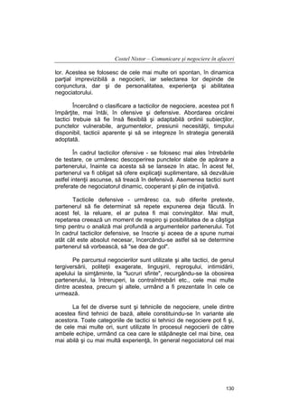 Costel Nistor – Comunicare şi negociere în afaceri
lor. Acestea se folosesc de cele mai multe ori spontan, în dinamica
parţial imprevizibilă a negocierii, iar selectarea lor depinde de
conjunctura, dar şi de personalitatea, experienţa şi abilitatea
negociatorului.
Încercând o clasificare a tacticilor de negociere, acestea pot fi
împărţite, mai întâi, în ofensive şi defensive. Abordarea oricărei
tactici trebuie să fie însă flexibilă şi adaptabilă ordinii subiecţilor,
punctelor vulnerabile, argumentelor, presiunii necesităţii, timpului
disponibil, tacticii aparente şi să se integreze în strategia generală
adoptată.
În cadrul tacticilor ofensive - se folosesc mai ales întrebările
de testare, ce urmăresc descoperirea punctelor slabe de apărare a
partenerului, înainte ca acesta să se lanseze în atac. În acest fel,
partenerul va fi obligat să ofere explicaţii suplimentare, să dezvăluie
astfel intenţii ascunse, să treacă în defensivă. Asemenea tactici sunt
preferate de negociatorul dinamic, cooperant şi plin de iniţiativă.
Tacticile defensive - urmăresc ca, sub diferite pretexte,
partenerul să fie determinat să repete expunerea deja făcută. În
acest fel, la reluare, el ar putea fi mai convingător. Mai mult,
repetarea creează un moment de respiro şi posibilitatea de a câştiga
timp pentru o analiză mai profundă a argumentelor partenerului. Tot
în cadrul tacticilor defensive, se înscrie şi aceea de a spune numai
atât cât este absolut necesar, încercându-se astfel să se determine
partenerul să vorbească, să "se dea de gol".
Pe parcursul negocierilor sunt utilizate şi alte tactici, de genul
tergiversării, politeţii exagerate, linguşirii, reproşului, intimidării,
apelului la simţăminte, la "lucruri sfinte", recurgându-se la obosirea
partenerului, la întreruperi, la contraîntrebări etc., cele mai multe
dintre acestea, precum şi altele, urmând a fi prezentate în cele ce
urmează.
La fel de diverse sunt şi tehnicile de negociere, unele dintre
acestea fiind tehnici de bază, altele constituindu-se în variante ale
acestora. Toate categoriile de tactici si tehnici de negociere pot fi şi,
de cele mai multe ori, sunt utilizate în procesul negocierii de către
ambele echipe, urmând ca cea care le stăpâneşte cel mai bine, cea
mai abilă şi cu mai multă experienţă, în general negociatorul cel mai

130

 