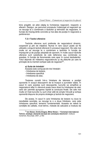 Costel Nistor – Comunicare şi negociere în afaceri
bine pregătit, să aibă câştig la încheierea negocierii, respectiv a
afacerii. Desigur, pe parcursul procesului îndelungat al negocierii se
va recurge la o combinare a tacticilor şi tehnicilor de negociere, în
funcţie de împrejurările concrete şi mai ales de poziţia în negociere a
partenerului.
7.3.1 Tactici ofensive
Tacticile ofensive sunt preferate de negociatorul dinamic,
cooperant şi plin de iniţiativă. Numai în rare cazuri poate să fie
utilizată o singură tactică ofensivă în procesul negocierii. De cele mai
multe ori se recurge la o combinare a tacticilor în funcţie de
împrejurări şi de poziţia adoptată de oponent, în multe cazuri tacticile
ofensive sunt substituite de cele defensive sau combinate cu
acestea, în funcţie de fenomenele care apar în cursul dezbaterilor.
Totul depinde de măiestria negociatorului şi de sfaturile pe care le
primeşte de la membrii echipei sale de negocieri56.
a) Suita de întrebări
Aceasta este compusă din trei întrebări:
- întrebarea de testare,
- întrebarea specifică
- întrebarea de atac.
Testarea constă într-o întrebare de tatonare a poziţiei
oponente în scopul descoperirii de la început a punctelor slabe. În
cazul în care acestea sunt descoperite, lucrurile se simplifică şi
negociatorul aflat în ofensivă poate trece direct la întrebarea de atac
care să-i permită ajungerea rapidă la concluzia finală. De cele mai
multe ori însă lucrurile nu sunt chiar atât de simple întrucât şi echipa
oponentă dispune de propria strategie şi tactică de negociere.
De aceea, în cazul în care întrebarea de testare nu duce la
rezultatele scontate, se recurge la o a doua întrebare, care este
întrebarea specifică, temeinic fundamentată. Aceasta se referă la
condiţiile de calitate, nivel tehnic, metode de calculare a nivelului de
56

Ion Stoian, Emilia Dragne, Mihai Stoian – “Comerţul internaţional.
Tehnici, strategii, elemente de bază ale comerţului electronic”, Editura
Caraiman, Bucureşti, 2001, p.762

131

 