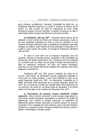 Costel Nistor – Comunicare şi negociere în afaceri
preţ, ambalaj, condiţionare, transport, modalităţi de plată etc. La
întrebarea specifică răspunsul nu poate fi evitat şi el trebuie să fie
precis. Cu alte cuvinte se trece la negocierea de fond. După
epuizarea analizei comune specifice, urmează întrebarea de atac a
cărei forţă rezidă în gradul de informare şi de documentare.
b) întrebarea „DA sau NU" - Această tactică trebuie să fie
aplicată, în mod normal, la finalul unor discuţii anevoioase, după ce
au fost clarificate aspectele de fond şi unul din parteneri a avut
iniţiativa să tragă concluzia finală, constatând că partenerul său este
ambiguu şi nedecis. Este evident că orice prelungire a discuţiilor ar fi
inutilă şi chiar nocivă. De aceea, el recurge la întrebarea ultimativă
„DA sau NU".
În cazul în care chiar de la începutul negocierii unul din
parteneri recurge la această tactică, excluzând orice posibilitate de
manevrare din partea oponentului său, înseamnă că el se situează
pe o poziţie dură, de dictat, are pe piaţă o poziţie net dominantă şi
este un negociator needucat, cel puţin sub aspect psihologic.
Oponentul nu are decât alternativa retragerii din negocieri sub forma
elegantă a amânării lor .
Întrebarea "DA" sau "NU" poate fi utilizată, de multe ori cu
succes, când dorim să destrămăm poziţia negativistă adoptată în
mod cronic de către partener, îi vom pune întrebări la care să nu
poată răspunde decât prin "DA". Ca alternativă, întrebările pot fi
astfel formulate încât oponentul să nu poată răspunde decât prin
„NU". Se va continua cu astfel de întrebări până când partenerul se
va enerva şi, de multe ori, va căuta soluţii de apropiere, îl va afecta
foarte mult mai ales un şir constant de răspunsuri prin „NU".
c) Exercitarea de presiuni asupra membrilor echipei
oponente - Este o tactică necinstită la care recurge negociatorul cu
o structură morală dubioasă, incompetent şi needucat. El profită de
slăbiciunile unor membri ai echipei oponente, cu deosebire de
slăbiciunile şefului echipei oponente şi exercită asupra lor presiuni
necinstite, într-o varietate de forme rafinate, pentru sporirea forţată a
profitului şi, în general, pentru atingerea obiectivului propus, precum:
flatare, constrângere, corupţie, şantaj.

132

 
